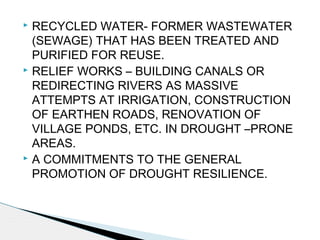  RECYCLED WATER- FORMER WASTEWATER
(SEWAGE) THAT HAS BEEN TREATED AND
PURIFIED FOR REUSE.
 RELIEF WORKS – BUILDING CANALS OR
REDIRECTING RIVERS AS MASSIVE
ATTEMPTS AT IRRIGATION, CONSTRUCTION
OF EARTHEN ROADS, RENOVATION OF
VILLAGE PONDS, ETC. IN DROUGHT –PRONE
AREAS.
 A COMMITMENTS TO THE GENERAL
PROMOTION OF DROUGHT RESILIENCE.
 