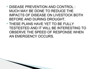  DISEASE PREVENTION AND CONTROL :
MUCH MAY BE DONE TO REDUCE THE
IMPACTS OF DISEASE ON LIVESTOCK BOTH
BEFORE AND DURING DROUGHT.
 THESE PLANS HAVE YET TO BE FULLY
TESTESTED AND IT WILL BE INTERESTING TO
OBSERVE THE SPEED OF RESPONSE WHEN
AN EMERGENCY OCCURS.
 