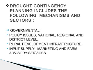  GOVERNMENTAL:
 POLICY ISSUES, NATIONAL, REGIONAL AND
DISTRICT LEVEL.
 RURAL DEVELOPMENT INFRASTRUCTURE.
 INPUT SUPPLY , MARKETING AND FARM
ADVISORY SERVICES.
 DROUGHT CONTINGENCY
PLANNING INCLUDES THE
FOLLOWING MECHANISMS AND
SECTORS :
 