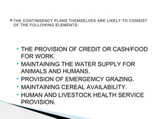  THE PROVISION OF CREDIT OR CASH/FOOD
FOR WORK.
 MAINTAINING THE WATER SUPPLY FOR
ANIMALS AND HUMANS.
 PROVISION OF EMERGEMCY GRAZING.
 MAINTAINING CEREAL AVAILABILITY.
 HUMAN AND LIVESTOCK HEALTH SERVICE
PROVISION.
 THE CONTINGENCY PLANS THEMSELVES ARE LIKELY TO CONSIST
OF THE FOLLOWING ELEMENTS:
 