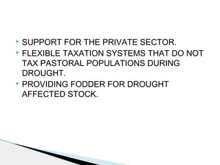 SUPPORT FOR THE PRIVATE SECTOR.
 FLEXIBLE TAXATION SYSTEMS THAT DO NOT
TAX PASTORAL POPULATIONS DURING
DROUGHT.
 PROVIDING FODDER FOR DROUGHT
AFFECTED STOCK.
 