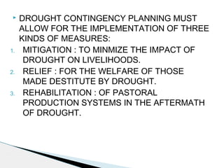  DROUGHT CONTINGENCY PLANNING MUST
ALLOW FOR THE IMPLEMENTATION OF THREE
KINDS OF MEASURES:
1. MITIGATION : TO MINMIZE THE IMPACT OF
DROUGHT ON LIVELIHOODS.
2. RELIEF : FOR THE WELFARE OF THOSE
MADE DESTITUTE BY DROUGHT.
3. REHABILITATION : OF PASTORAL
PRODUCTION SYSTEMS IN THE AFTERMATH
OF DROUGHT.
 