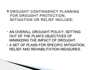  AN OVERALL DROUGHT POLICY, SETTING
OUT OF THE PLAN’S OBJECTIVES OF
MINIMIZING THE IMPACT OF DROUGHT.
 A SET OF PLANS FOR SPECIFIC MITIGATION,
RELIEF AND REHABILITATION MEASURES.
 DROUGHT CONTINGENCY PLANNING
FOR DROUGHT PROTECTION,
MITIGATION OR RELIEF INCLUDE:
 