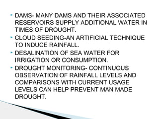  DAMS- MANY DAMS AND THEIR ASSOCIATED
RESERVOIRS SUPPLY ADDITIONAL WATER IN
TIMES OF DROUGHT.
 CLOUD SEEDING-AN ARTIFICIAL TECHNIQUE
TO INDUCE RAINFALL.
 DESALINATION OF SEA WATER FOR
IRRIGATION OR CONSUMPTION.
 DROUGHT MONITORING- CONTINUOUS
OBSERVATION OF RAINFALL LEVELS AND
COMPARISONS WITH CURRENT USAGE
LEVELS CAN HELP PREVENT MAN MADE
DROUGHT.
 