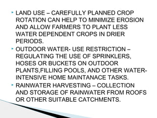  LAND USE – CAREFULLY PLANNED CROP
ROTATION CAN HELP TO MINIMIZE EROSION
AND ALLOW FARMERS TO PLANT LESS
WATER DEPENDENT CROPS IN DRIER
PERIODS.
 OUTDOOR WATER- USE RESTRICTION –
REGULATING THE USE OF SPRINKLERS,
HOSES OR BUCKETS ON OUTDOOR
PLANTS,FILLING POOLS, AND OTHER WATER-
INTENSIVE HOME MAINTANACE TASKS.
 RAINWATER HARVESTING – COLLECTION
AND STORAGE OF RAINWATER FROM ROOFS
OR OTHER SUITABLE CATCHMENTS.
 