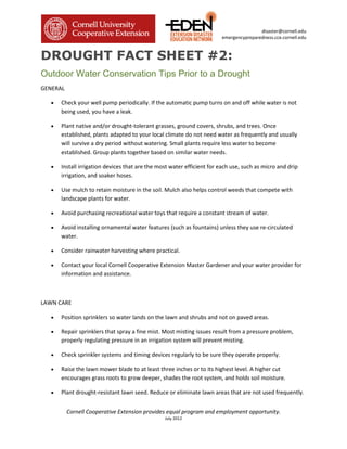 disaster@cornell.edu
                                                                        emergencypreparedness.cce.cornell.edu



DROUGHT FACT SHEET #2:
Outdoor Water Conservation Tips Prior to a Drought
GENERAL

   •   Check your well pump periodically. If the automatic pump turns on and off while water is not
       being used, you have a leak.

   •   Plant native and/or drought-tolerant grasses, ground covers, shrubs, and trees. Once
       established, plants adapted to your local climate do not need water as frequently and usually
       will survive a dry period without watering. Small plants require less water to become
       established. Group plants together based on similar water needs.

   •   Install irrigation devices that are the most water efficient for each use, such as micro and drip
       irrigation, and soaker hoses.

   •   Use mulch to retain moisture in the soil. Mulch also helps control weeds that compete with
       landscape plants for water.

   •   Avoid purchasing recreational water toys that require a constant stream of water.

   •   Avoid installing ornamental water features (such as fountains) unless they use re-circulated
       water.

   •   Consider rainwater harvesting where practical.

   •   Contact your local Cornell Cooperative Extension Master Gardener and your water provider for
       information and assistance.



LAWN CARE

   •   Position sprinklers so water lands on the lawn and shrubs and not on paved areas.

   •   Repair sprinklers that spray a fine mist. Most misting issues result from a pressure problem,
       properly regulating pressure in an irrigation system will prevent misting.

   •   Check sprinkler systems and timing devices regularly to be sure they operate properly.

   •   Raise the lawn mower blade to at least three inches or to its highest level. A higher cut
       encourages grass roots to grow deeper, shades the root system, and holds soil moisture.

   •   Plant drought-resistant lawn seed. Reduce or eliminate lawn areas that are not used frequently.


          Cornell Cooperative Extension provides equal program and employment opportunity.
                                                 July 2012
 