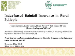ETHIOPIAN DEVELOPMENT
RESEARCH INSTITUTE

Index‐based Rainfall Insurance in Rural
Ethiopia
Guush Berhane*, Daniel Clarke+, Stefan Dercon++, Ruth Vargas Hill* and
Alemayehu Seyoum Taffesse*
International Food Policy Research Institute, + University of Oxford, ++ University of Oxford and
Department of International Development, UK
*

Towards what works in rural development in Ethiopia: Evidence on the impact of
investments and policies

December 13th, 2013
Hilton Hotel, Addis Ababa

1

 