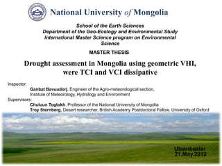 Ulaanbaatar
Inspector:
Ganbat Bavuudorj, Engineer of the Agro-meteorological section,
Institute of Meteorology, Hydrology and Environment
Supervisors:
Chuluun Togtokh, Professor of the National University of Mongolia
Troy Sternberg, Desert researcher, British Academy Postdoctoral Fellow, University of Oxford
Drought assessment in Mongolia using geometric VHI,
were TCI and VCI dissipative
MASTER THESIS
National University of Mongolia
School of the Earth Sciences
Department of the Geo-Ecology and Environmental Study
International Master Science program on Environmental
Science
21.May.2012
 