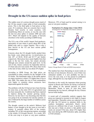 QNB Economics
                                                                                                   economics@qnb.com.qa

                                                                                                          04 August 2012



Drought in the US causes sudden spike in food prices

The sudden onset of a serious drought across much of       Moreover, 55% of land used for animal raising is in
the US has caused a major spike in food commodity          poor or very poor condition.
prices. This is the third spike in food prices in four
years. If it continues, there are concerns that it could        Food prices (% change since 1 June 2012)
threaten food security in some countries, with                   (Closing prices for September 2012 futures contracts)
destabilising effects on society, as was the case with       60%                  Wheat
the last two price spikes in summer 2008 and early                                Corn                     54%
2011. Much will depend on the quality of harvests                                 Soy
                                                             50%                                                     47%
elsewhere in the world, according to QNB Group.

The US is one of the world’s largest food producers,         40%
particularly of corn where it grows about 40% of the
global crop, and is a major exporter. This is why a                                                        31%
poor harvest in the US can have serious global               30%
                                                                                                                     25%
consequences.
                                                             20%
Concerns about the US drought briefly pushed three
key foods—corn, wheat and soy—to record prices on
July 20th, of $8.28, $9.44 and $17.77 per bushel,            10%
respectively. Most prices have eased slightly from that
peak in the last few weeks, but remain elevated,
although corn remains around the peak level. At the           0%
end of July, futures contracts for September delivery              3 Jun      17 Jun       1 Jul       15 Jul     29 Jul
of wheat and corn were nearly 50% above their levels       Source: Chicago Board of Trade and QNB Group analysis
at the start of June, while soy was about 25% higher.
                                                           The markets have been fluctuating in recent weeks on
According to QNB Group, the high prices are                the basis of rain forecasts. However, even if there was
exacerbated in many countries by the strength of the       substantial rainfall, it is now probably too late to
US dollar. The benchmark index of the dollar against       revive the corn crop, as it has passed its pollination
six major currencies is about 15% higher than it was in    stage, although the soy crop might yet be revived.
July 2008. This makes the cost of food commodities
even higher in countries whose currencies have             Elsewhere in the world, the important wheat growing
depreciated against the dollar.                            regions in Russia and Ukraine are facing a second dry
                                                           year, adding to the upward pressure on prices.
The problems with the US harvest have been brewing         Meanwhile, floods in parts of Asia have been
for some time, as the entire 2011-12 agricultural year     threatening the rice harvest, although the key Chinese
has been unusually dry. Conditions had been expected       harvest looks healthy.
to improve during the summer growing season.
However, by late June it was becoming clear that this      A recent poll of commodity analysts suggests that
was going to be an extremely hot and dry summer, as        prices are expected to increase to new highs in August
also evidenced by the large number of wildfires across     and September. Thereafter, prices are expected to ease
the country.                                               off after the US harvest as attention shifts to the
                                                           southern hemisphere, particularly Brazil, which
The drought, centred on the nation’s Midwest food          harvests at a different time of year. A positive factor
basket, is now thought to be the worst in over half a      that may put a brake on prices is that global cereal
century. It currently affects 60% of the country,          stocks are around 515m tons, about 23% higher than
including 78% of the corn-growing regions, according       they were during the 2008 food price spike, according
to the weekly US Drought Monitor. As a result, 30%         to FAO estimates.
of the corn crop is in poor or very poor condition.

                                                                                                                           1
 