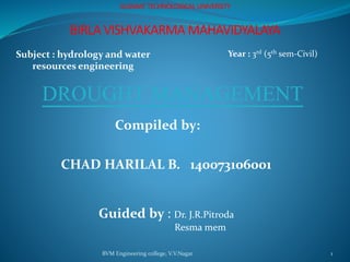BVM Engineering college, V.V.Nagar 1
GUJARAT TECHNOLOGICAL UNIVERSITY
BIRLA VISHVAKARMA MAHAVIDYALAYA
Subject : hydrology and water
resources engineering
Year : 3rd (5th sem-Civil)
DROUGHT MANAGEMENT
Compiled by:
CHAD HARILAL B. 140073106001
Guided by : Dr. J.R.Pitroda
Resma mem
 