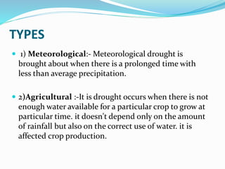 TYPES
 1) Meteorological:- Meteorological drought is
brought about when there is a prolonged time with
less than average precipitation.
 2)Agricultural :-It is drought occurs when there is not
enough water available for a particular crop to grow at
particular time. it doesn't depend only on the amount
of rainfall but also on the correct use of water. it is
affected crop production.
 