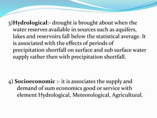 3)Hydrological:- drought is brought about when the
water reserves available in sources such as aquifers,
lakes and reservoirs fall below the statistical average. It
is associated with the effects of periods of
precipitation shortfall on surface and sub surface water
supply rather then with precipitation shortfall.
4) Socioeconomic :- it is associates the supply and
demand of sum economics good or service with
element Hydrological, Meteorological, Agricultural.
 