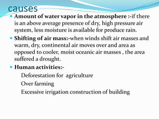 causes
 Amount of water vapor in the atmosphere :-if there
is an above average presence of dry, high pressure air
system, less moisture is available for produce rain.
 Shifting of air mass:-when winds shift air masses and
warm, dry, continental air moves over and area as
opposed to cooler, moist oceanic air masses , the area
suffered a drought.
 Human activities:-
Deforestation for agriculture
Over farming
Excessive irrigation construction of building
 