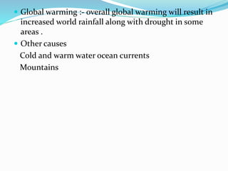  Global warming :- overall global warming will result in
increased world rainfall along with drought in some
areas .
 Other causes
Cold and warm water ocean currents
Mountains
 