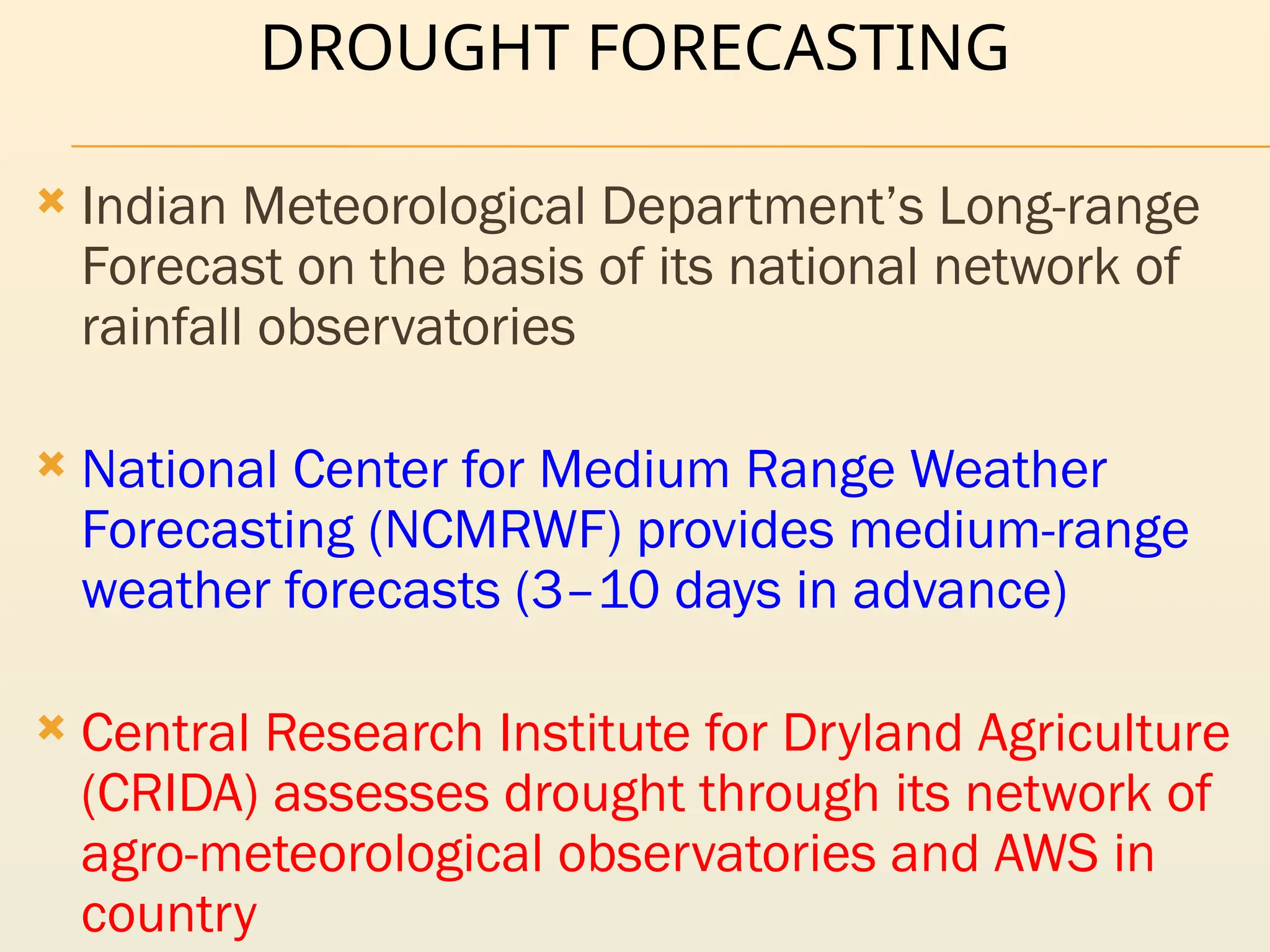 DROUGHT FORECASTING
 Indian Meteorological Department’s Long-range
Forecast on the basis of its national network of
rainfall observatories
 National Center for Medium Range Weather
Forecasting (NCMRWF) provides medium-range
weather forecasts (3–10 days in advance)
 Central Research Institute for Dryland Agriculture
(CRIDA) assesses drought through its network of
agro-meteorological observatories and AWS in
country
 