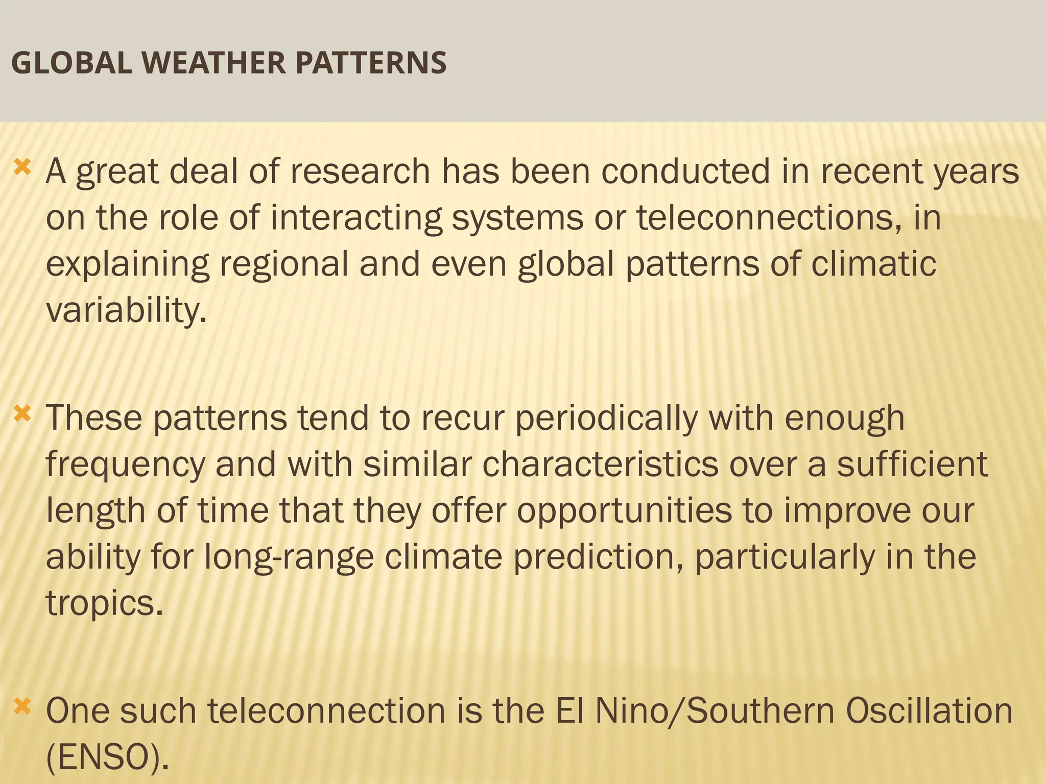 GLOBAL WEATHER PATTERNS
 A great deal of research has been conducted in recent years
on the role of interacting systems or teleconnections, in
explaining regional and even global patterns of climatic
variability.
 These patterns tend to recur periodically with enough
frequency and with similar characteristics over a sufficient
length of time that they offer opportunities to improve our
ability for long-range climate prediction, particularly in the
tropics.
 One such teleconnection is the El Nino/Southern Oscillation
(ENSO).
 