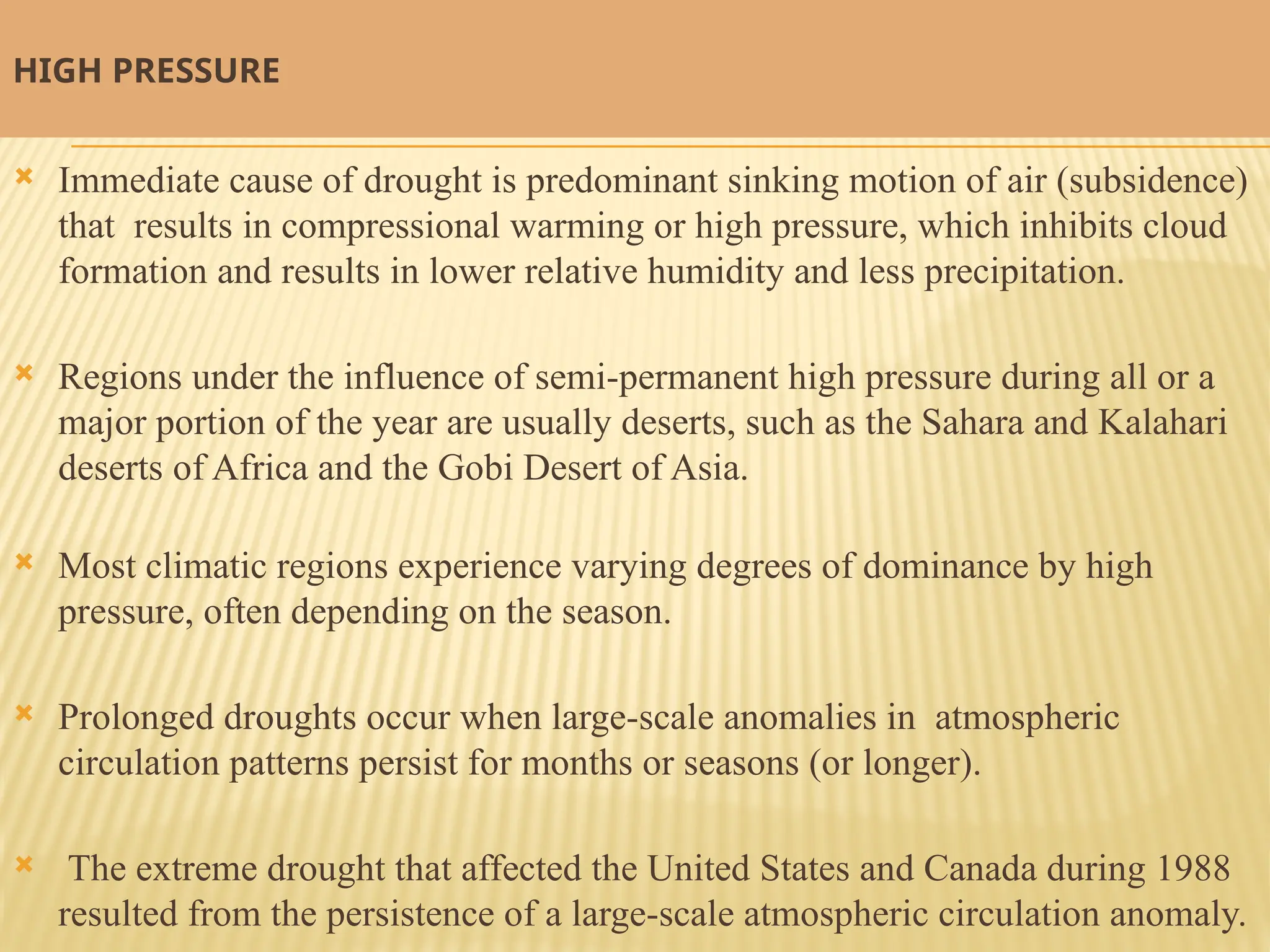 HIGH PRESSURE
 Immediate cause of drought is predominant sinking motion of air (subsidence)
that results in compressional warming or high pressure, which inhibits cloud
formation and results in lower relative humidity and less precipitation.
 Regions under the influence of semi-permanent high pressure during all or a
major portion of the year are usually deserts, such as the Sahara and Kalahari
deserts of Africa and the Gobi Desert of Asia.
 Most climatic regions experience varying degrees of dominance by high
pressure, often depending on the season.
 Prolonged droughts occur when large-scale anomalies in atmospheric
circulation patterns persist for months or seasons (or longer).
 The extreme drought that affected the United States and Canada during 1988
resulted from the persistence of a large-scale atmospheric circulation anomaly.
 