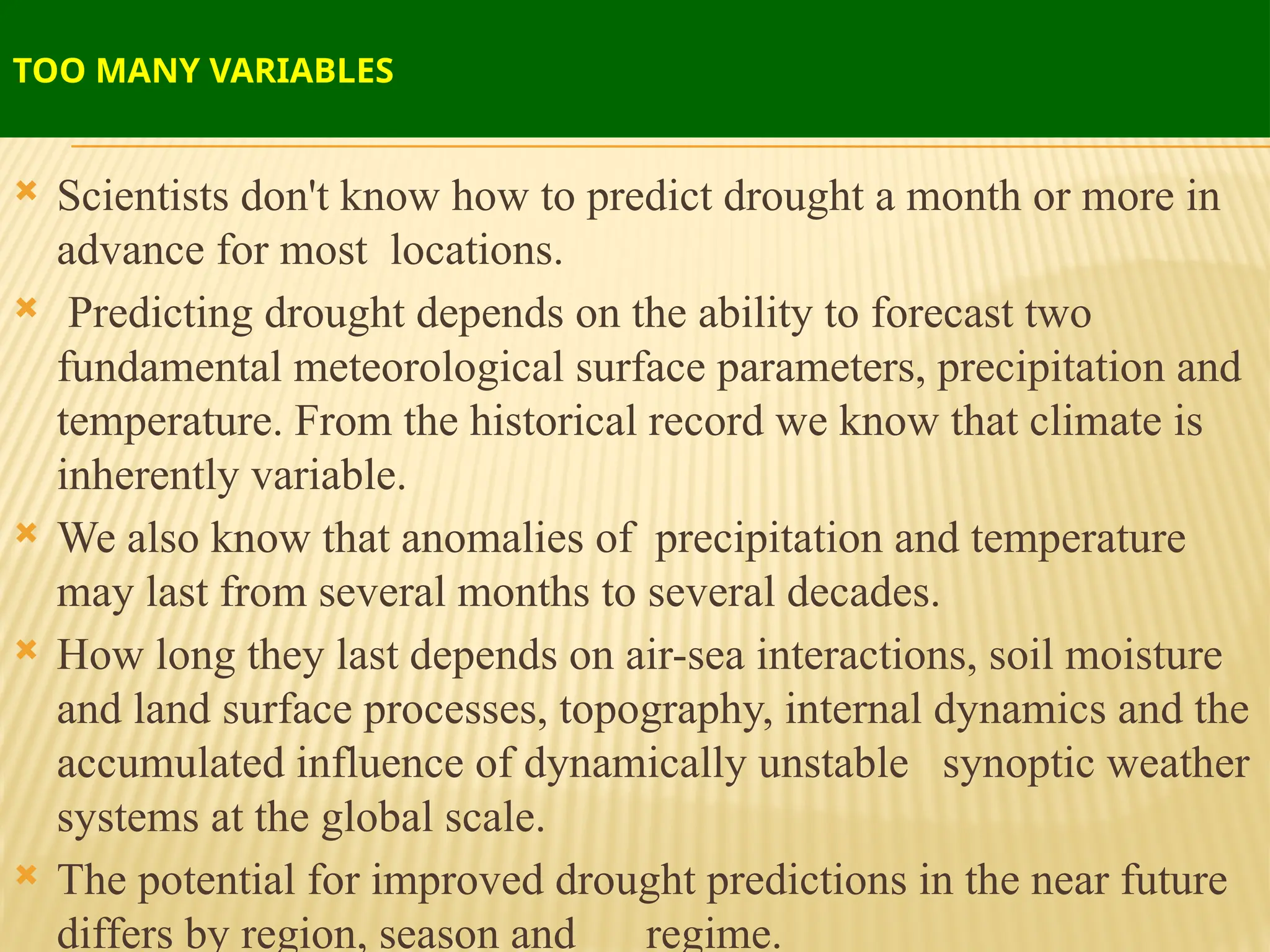 TOO MANY VARIABLES
 Scientists don't know how to predict drought a month or more in
advance for most locations.
 Predicting drought depends on the ability to forecast two
fundamental meteorological surface parameters, precipitation and
temperature. From the historical record we know that climate is
inherently variable.
 We also know that anomalies of precipitation and temperature
may last from several months to several decades.
 How long they last depends on air-sea interactions, soil moisture
and land surface processes, topography, internal dynamics and the
accumulated influence of dynamically unstable synoptic weather
systems at the global scale.
 The potential for improved drought predictions in the near future
differs by region, season and regime.
 