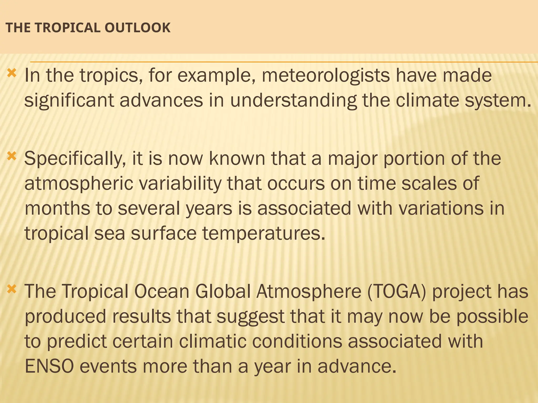 THE TROPICAL OUTLOOK
 In the tropics, for example, meteorologists have made
significant advances in understanding the climate system.
 Specifically, it is now known that a major portion of the
atmospheric variability that occurs on time scales of
months to several years is associated with variations in
tropical sea surface temperatures.
 The Tropical Ocean Global Atmosphere (TOGA) project has
produced results that suggest that it may now be possible
to predict certain climatic conditions associated with
ENSO events more than a year in advance.
 