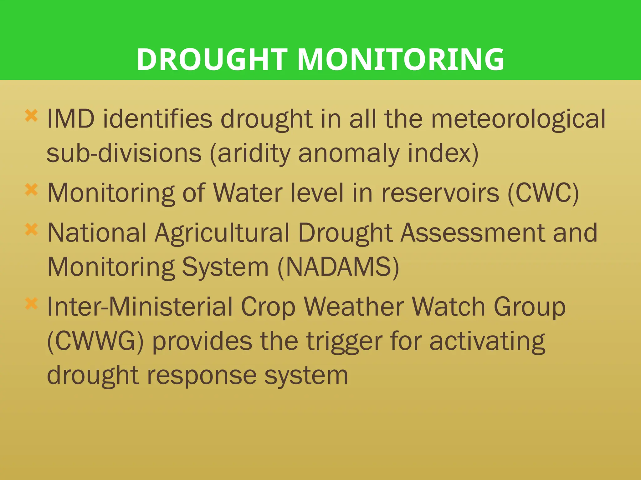 DROUGHT MONITORING
 IMD identifies drought in all the meteorological
sub-divisions (aridity anomaly index)
 Monitoring of Water level in reservoirs (CWC)
 National Agricultural Drought Assessment and
Monitoring System (NADAMS)
 Inter-Ministerial Crop Weather Watch Group
(CWWG) provides the trigger for activating
drought response system
 