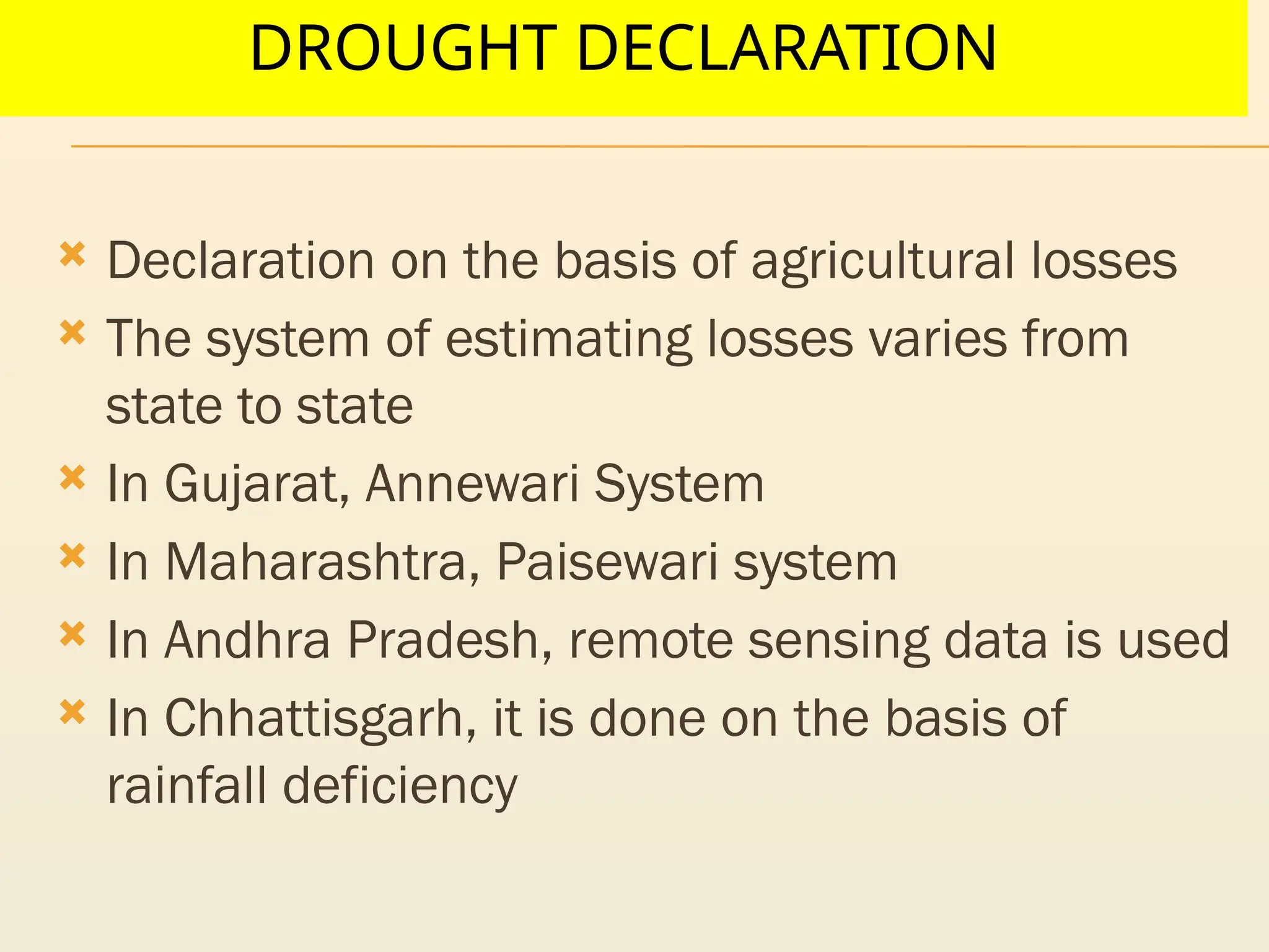 DROUGHT DECLARATION
 Declaration on the basis of agricultural losses
 The system of estimating losses varies from
state to state
 In Gujarat, Annewari System
 In Maharashtra, Paisewari system
 In Andhra Pradesh, remote sensing data is used
 In Chhattisgarh, it is done on the basis of
rainfall deficiency
 