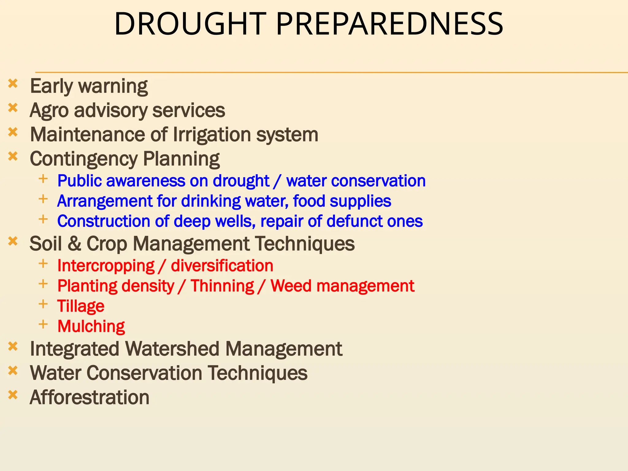 DROUGHT PREPAREDNESS
 Early warning
 Agro advisory services
 Maintenance of Irrigation system
 Contingency Planning
 Public awareness on drought / water conservation
 Arrangement for drinking water, food supplies
 Construction of deep wells, repair of defunct ones
 Soil & Crop Management Techniques
 Intercropping / diversification
 Planting density / Thinning / Weed management
 Tillage
 Mulching
 Integrated Watershed Management
 Water Conservation Techniques
 Afforestration
 