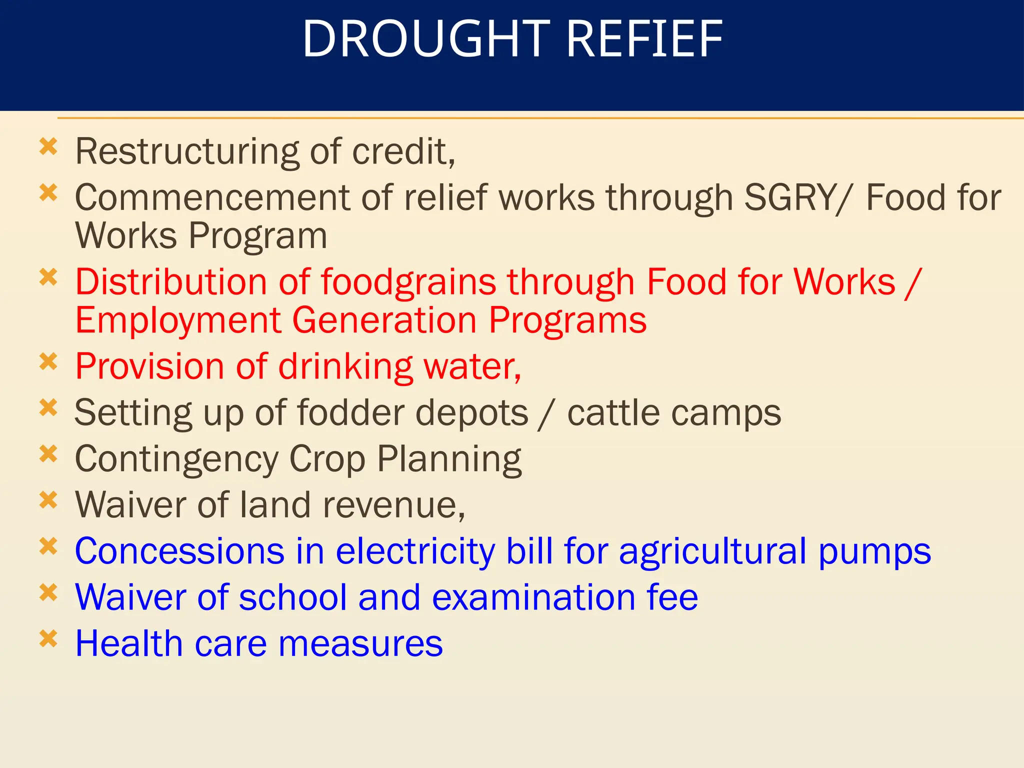 DROUGHT REFIEF
 Restructuring of credit,
 Commencement of relief works through SGRY/ Food for
Works Program
 Distribution of foodgrains through Food for Works /
Employment Generation Programs
 Provision of drinking water,
 Setting up of fodder depots / cattle camps
 Contingency Crop Planning
 Waiver of land revenue,
 Concessions in electricity bill for agricultural pumps
 Waiver of school and examination fee
 Health care measures
 