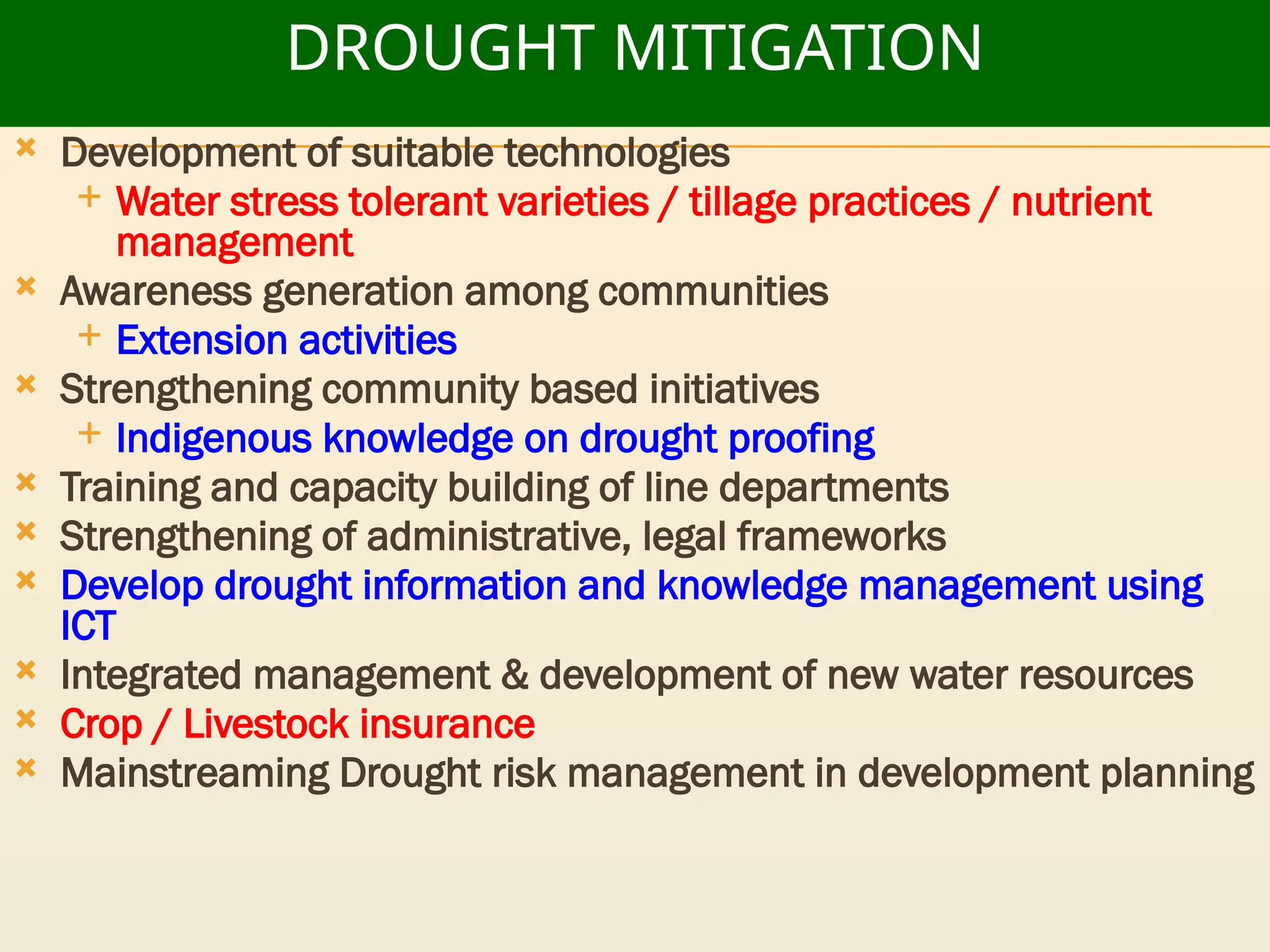 DROUGHT MITIGATION
 Development of suitable technologies
 Water stress tolerant varieties / tillage practices / nutrient
management
 Awareness generation among communities
 Extension activities
 Strengthening community based initiatives
 Indigenous knowledge on drought proofing
 Training and capacity building of line departments
 Strengthening of administrative, legal frameworks
 Develop drought information and knowledge management using
ICT
 Integrated management & development of new water resources
 Crop / Livestock insurance
 Mainstreaming Drought risk management in development planning
 