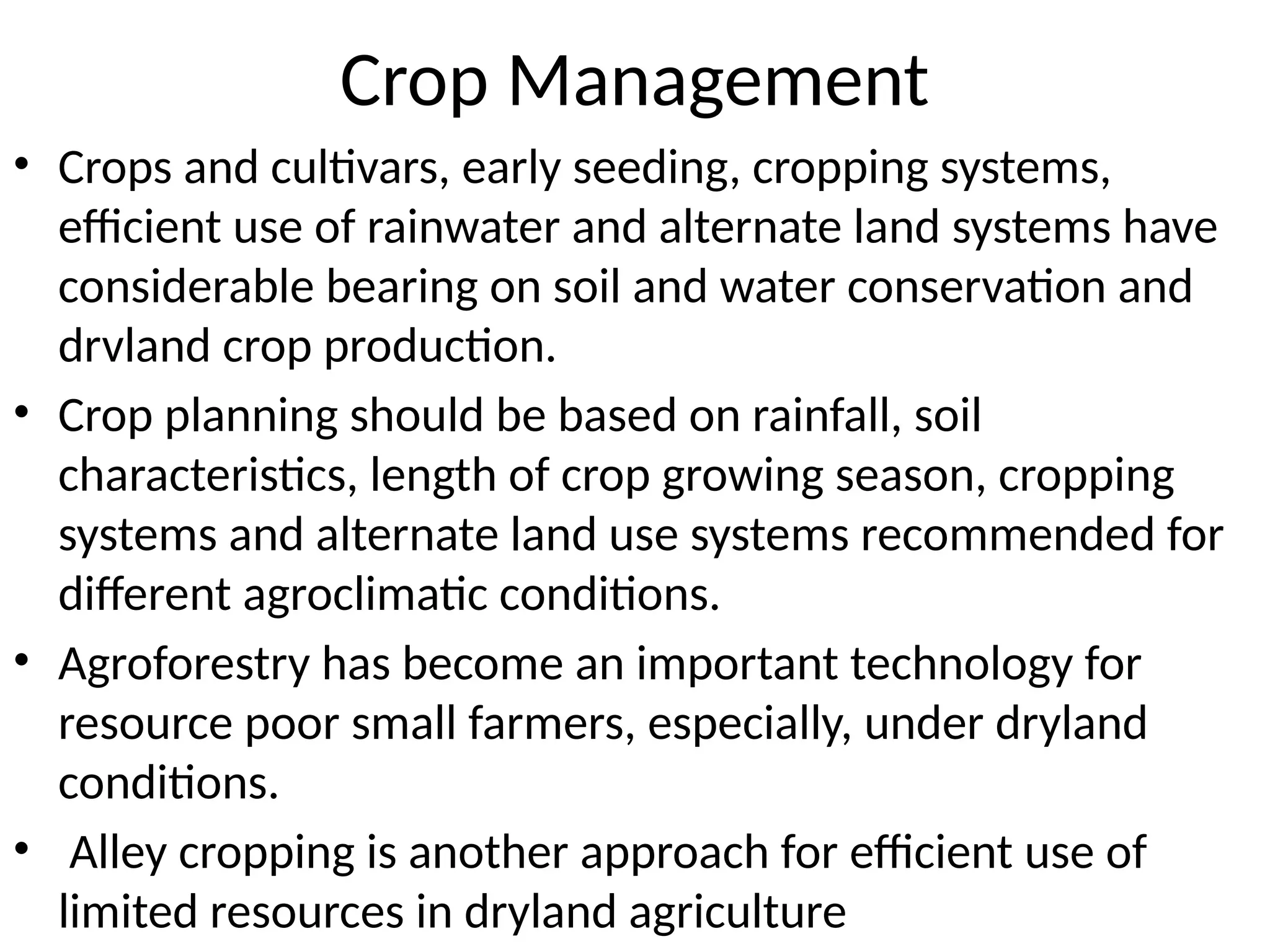 Crop Management
• Crops and cultivars, early seeding, cropping systems,
efficient use of rainwater and alternate land systems have
considerable bearing on soil and water conservation and
drvland crop production.
• Crop planning should be based on rainfall, soil
characteristics, length of crop growing season, cropping
systems and alternate land use systems recommended for
different agroclimatic conditions.
• Agroforestry has become an important technology for
resource poor small farmers, especially, under dryland
conditions.
• Alley cropping is another approach for efficient use of
limited resources in dryland agriculture
 