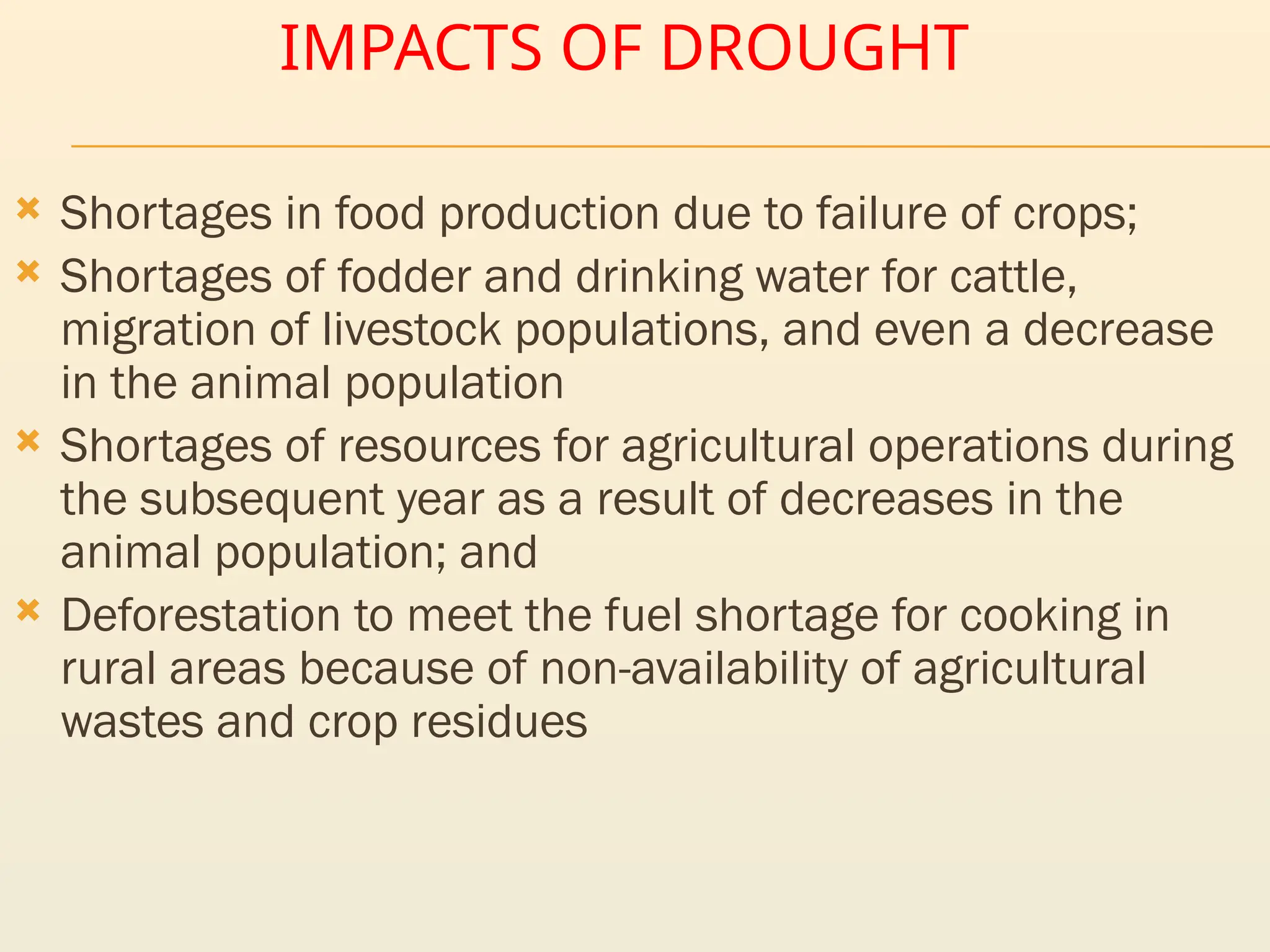 IMPACTS OF DROUGHT
 Shortages in food production due to failure of crops;
 Shortages of fodder and drinking water for cattle,
migration of livestock populations, and even a decrease
in the animal population
 Shortages of resources for agricultural operations during
the subsequent year as a result of decreases in the
animal population; and
 Deforestation to meet the fuel shortage for cooking in
rural areas because of non-availability of agricultural
wastes and crop residues
 
