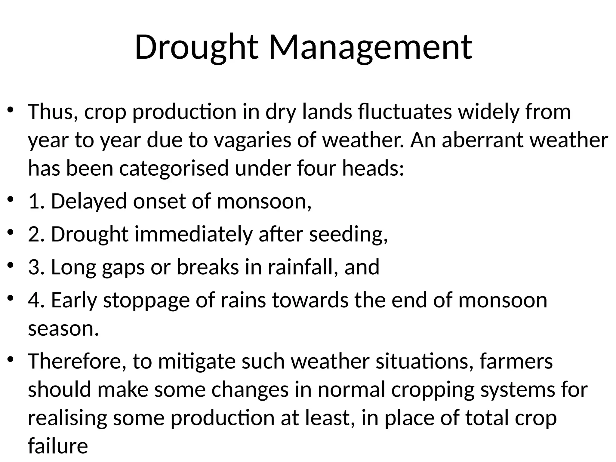 Drought Management
• Thus, crop production in dry lands fluctuates widely from
year to year due to vagaries of weather. An aberrant weather
has been categorised under four heads:
• 1. Delayed onset of monsoon,
• 2. Drought immediately after seeding,
• 3. Long gaps or breaks in rainfall, and
• 4. Early stoppage of rains towards the end of monsoon
season.
• Therefore, to mitigate such weather situations, farmers
should make some changes in normal cropping systems for
realising some production at least, in place of total crop
failure
 