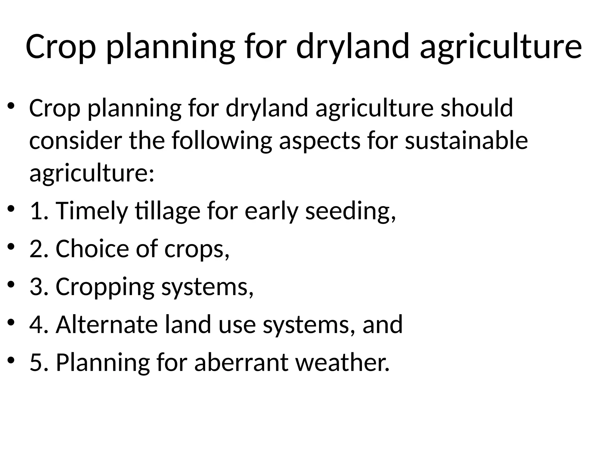 Crop planning for dryland agriculture
• Crop planning for dryland agriculture should
consider the following aspects for sustainable
agriculture:
• 1. Timely tillage for early seeding,
• 2. Choice of crops,
• 3. Cropping systems,
• 4. Alternate land use systems, and
• 5. Planning for aberrant weather.
 