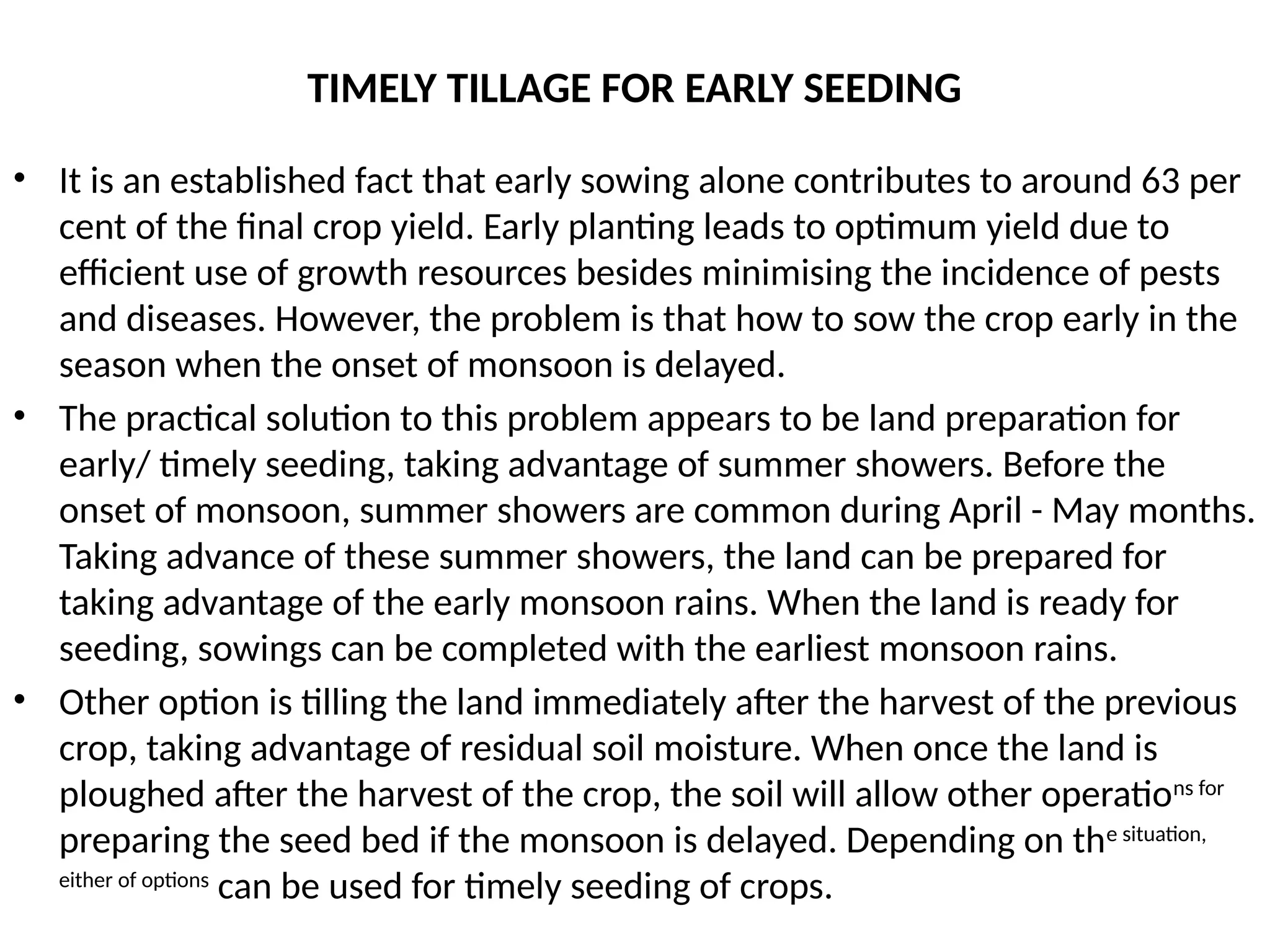 TIMELY TILLAGE FOR EARLY SEEDING
• It is an established fact that early sowing alone contributes to around 63 per
cent of the final crop yield. Early planting leads to optimum yield due to
efficient use of growth resources besides minimising the incidence of pests
and diseases. However, the problem is that how to sow the crop early in the
season when the onset of monsoon is delayed.
• The practical solution to this problem appears to be land preparation for
early/ timely seeding, taking advantage of summer showers. Before the
onset of monsoon, summer showers are common during April - May months.
Taking advance of these summer showers, the land can be prepared for
taking advantage of the early monsoon rains. When the land is ready for
seeding, sowings can be completed with the earliest monsoon rains.
• Other option is tilling the land immediately after the harvest of the previous
crop, taking advantage of residual soil moisture. When once the land is
ploughed after the harvest of the crop, the soil will allow other operations for
preparing the seed bed if the monsoon is delayed. Depending on the situation,
either of options
can be used for timely seeding of crops.
 