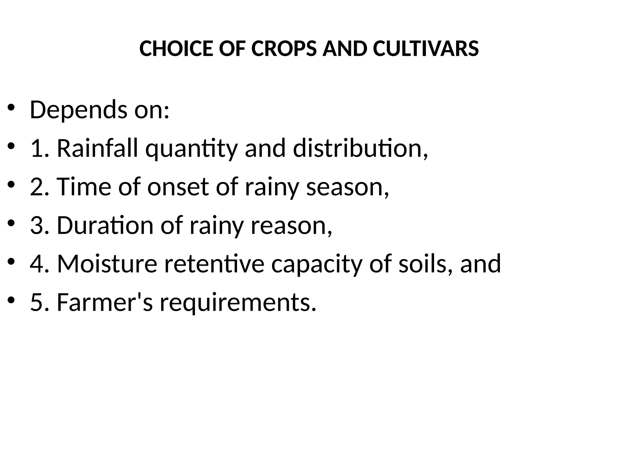 CHOICE OF CROPS AND CULTIVARS
• Depends on:
• 1. Rainfall quantity and distribution,
• 2. Time of onset of rainy season,
• 3. Duration of rainy reason,
• 4. Moisture retentive capacity of soils, and
• 5. Farmer's requirements.
 