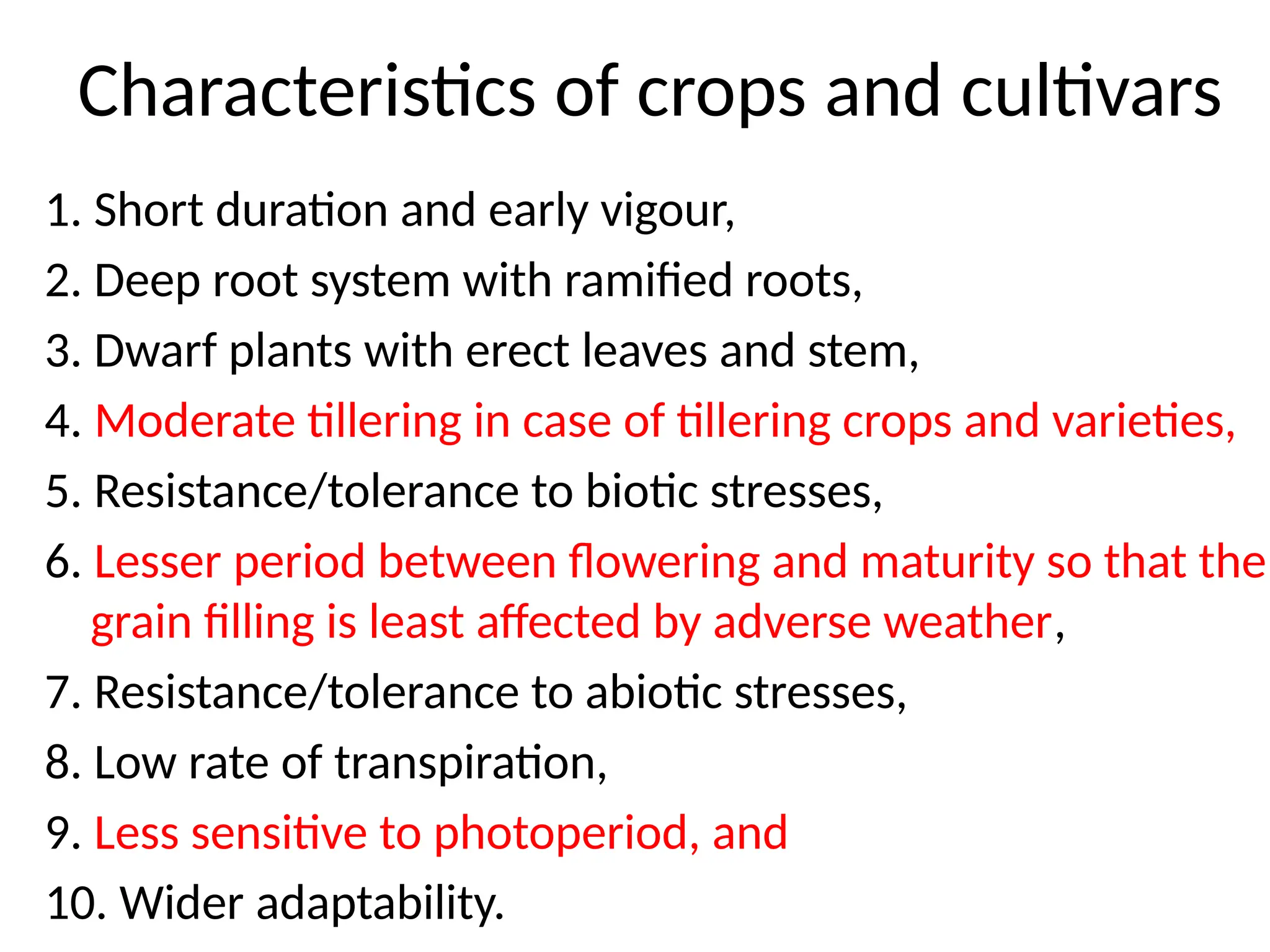 Characteristics of crops and cultivars
1. Short duration and early vigour,
2. Deep root system with ramified roots,
3. Dwarf plants with erect leaves and stem,
4. Moderate tillering in case of tillering crops and varieties,
5. Resistance/tolerance to biotic stresses,
6. Lesser period between flowering and maturity so that the
grain filling is least affected by adverse weather,
7. Resistance/tolerance to abiotic stresses,
8. Low rate of transpiration,
9. Less sensitive to photoperiod, and
10. Wider adaptability.
 