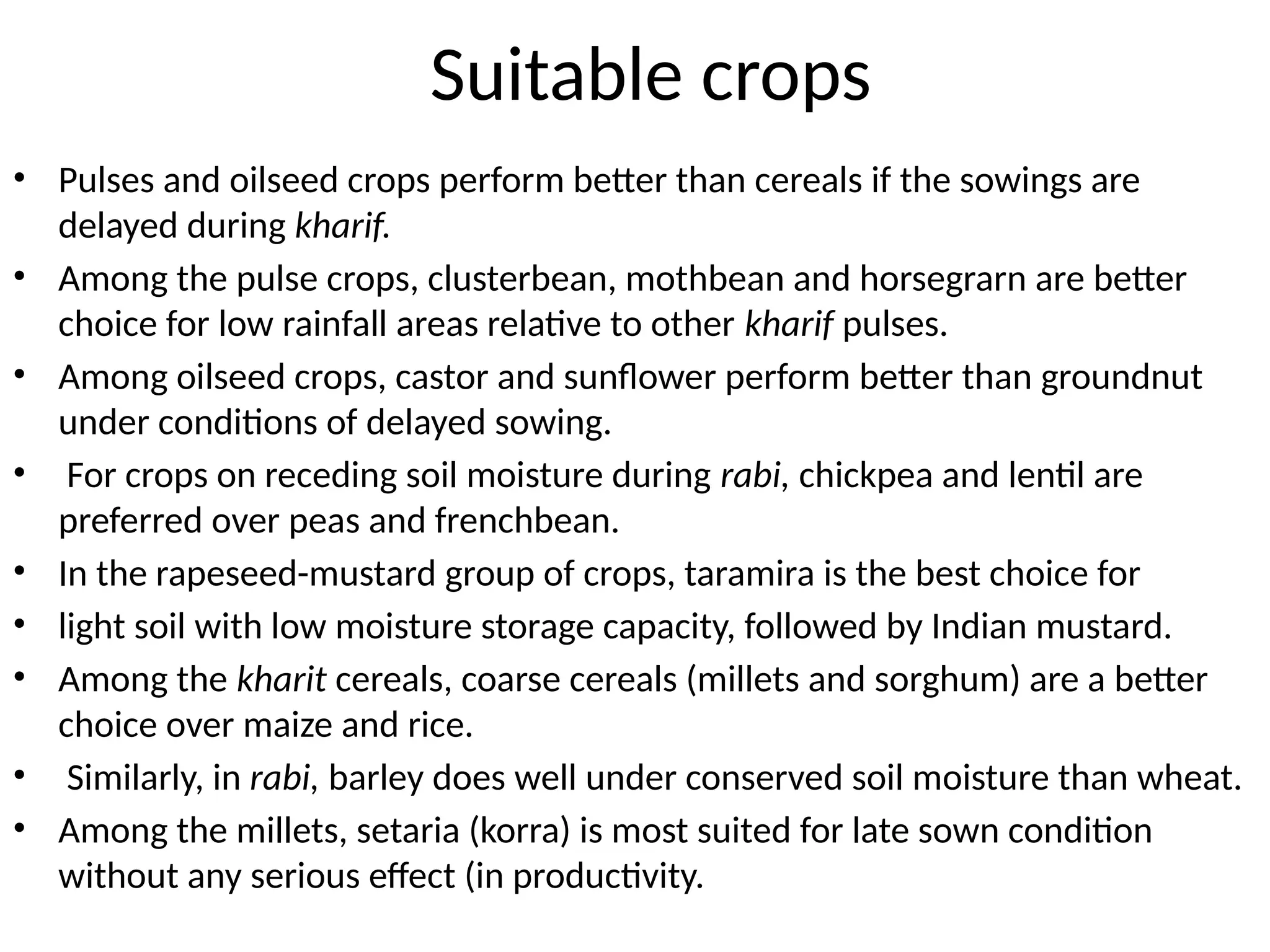 Suitable crops
• Pulses and oilseed crops perform better than cereals if the sowings are
delayed during kharif.
• Among the pulse crops, clusterbean, mothbean and horsegrarn are better
choice for low rainfall areas relative to other kharif pulses.
• Among oilseed crops, castor and sunflower perform better than groundnut
under conditions of delayed sowing.
• For crops on receding soil moisture during rabi, chickpea and lentil are
preferred over peas and frenchbean.
• In the rapeseed-mustard group of crops, taramira is the best choice for
• light soil with low moisture storage capacity, followed by Indian mustard.
• Among the kharit cereals, coarse cereals (millets and sorghum) are a better
choice over maize and rice.
• Similarly, in rabi, barley does well under conserved soil moisture than wheat.
• Among the millets, setaria (korra) is most suited for late sown condition
without any serious effect (in productivity.
 