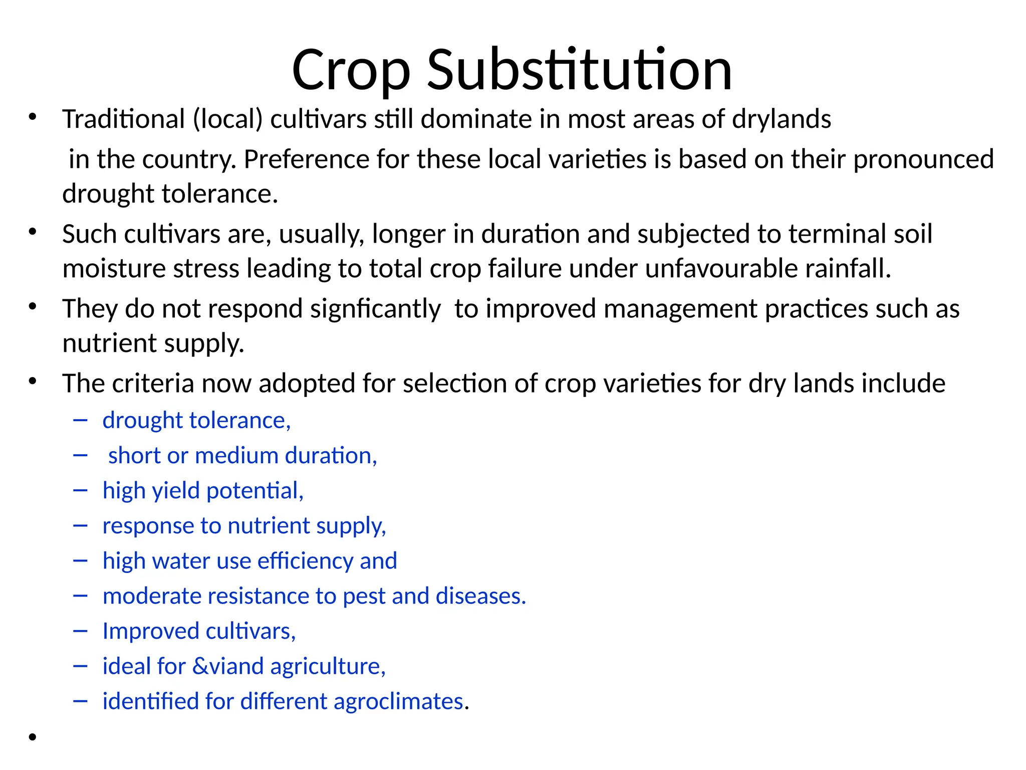Crop Substitution
• Traditional (local) cultivars still dominate in most areas of drylands
in the country. Preference for these local varieties is based on their pronounced
drought tolerance.
• Such cultivars are, usually, longer in duration and subjected to terminal soil
moisture stress leading to total crop failure under unfavourable rainfall.
• They do not respond signficantly to improved management practices such as
nutrient supply.
• The criteria now adopted for selection of crop varieties for dry lands include
– drought tolerance,
– short or medium duration,
– high yield potential,
– response to nutrient supply,
– high water use efficiency and
– moderate resistance to pest and diseases.
– Improved cultivars,
– ideal for &viand agriculture,
– identified for different agroclimates.
•
 