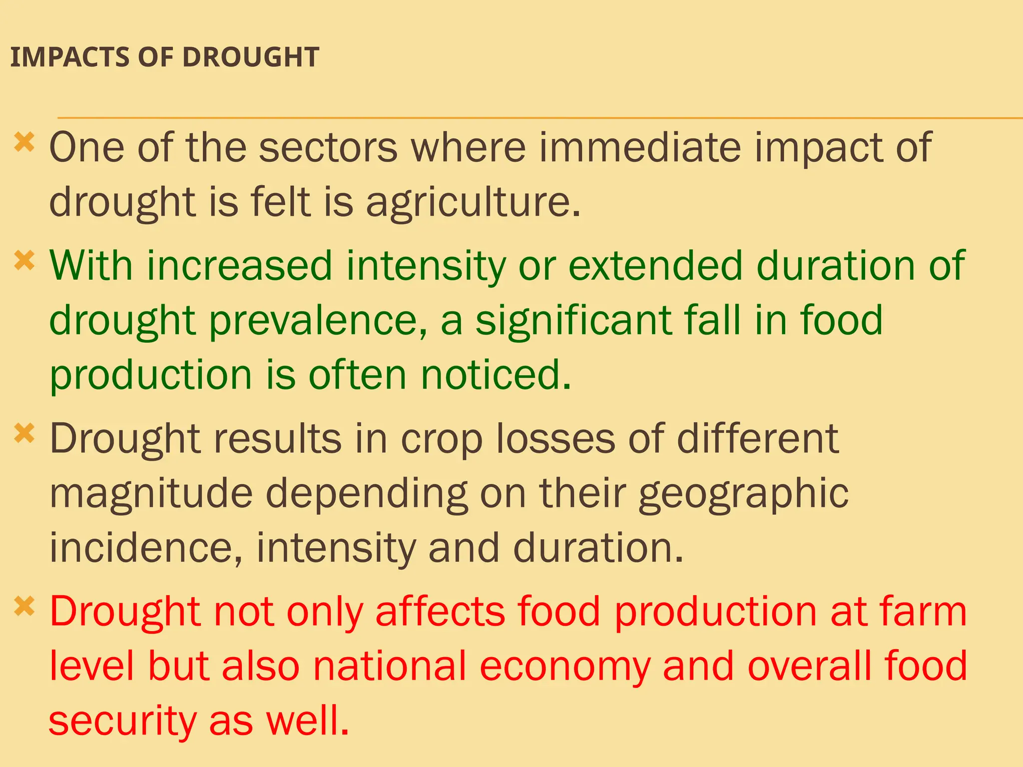 IMPACTS OF DROUGHT
 One of the sectors where immediate impact of
drought is felt is agriculture.
 With increased intensity or extended duration of
drought prevalence, a significant fall in food
production is often noticed.
 Drought results in crop losses of different
magnitude depending on their geographic
incidence, intensity and duration.
 Drought not only affects food production at farm
level but also national economy and overall food
security as well.
 