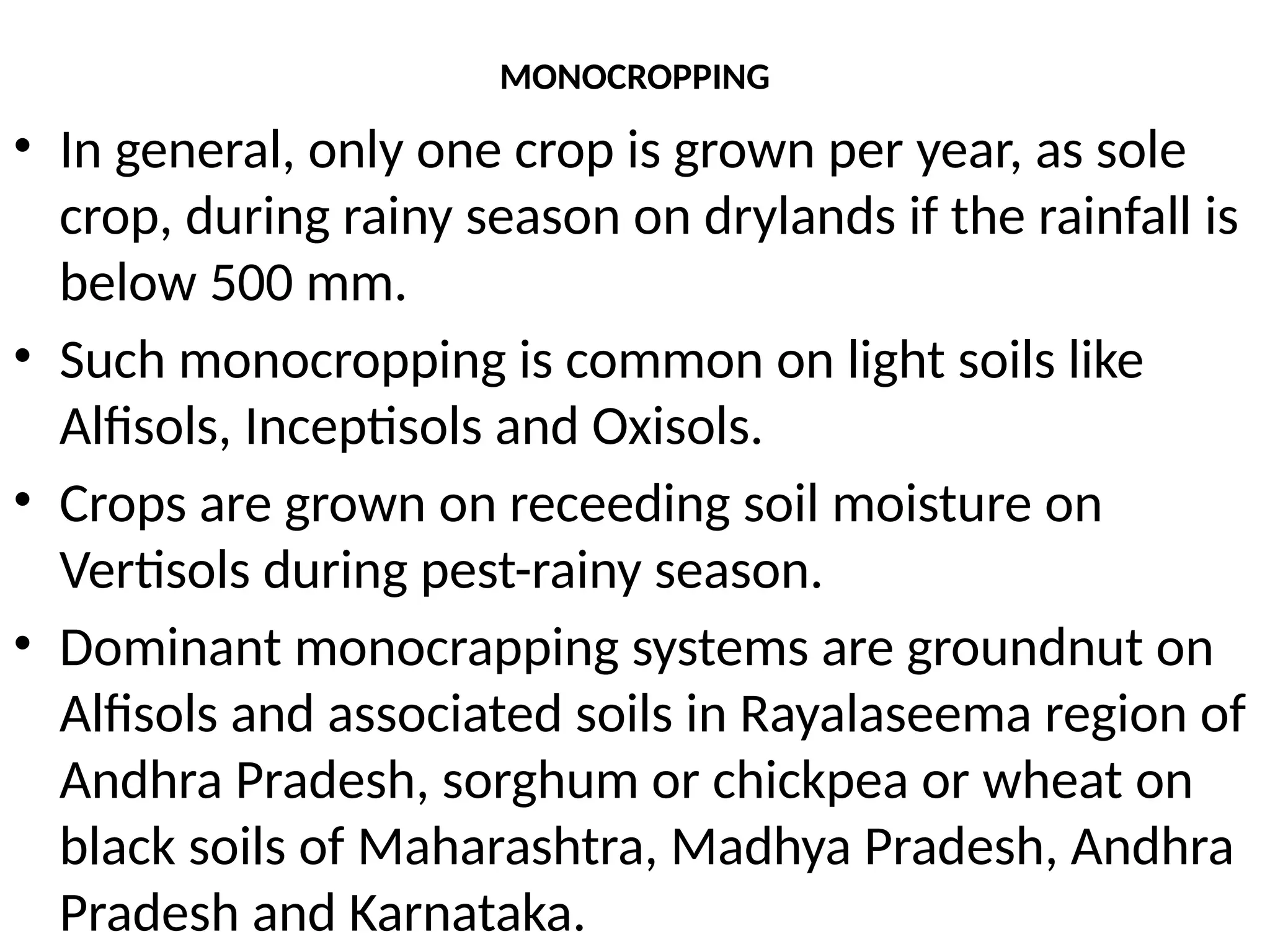 MONOCROPPING
• In general, only one crop is grown per year, as sole
crop, during rainy season on drylands if the rainfall is
below 500 mm.
• Such monocropping is common on light soils like
Alfisols, Inceptisols and Oxisols.
• Crops are grown on receeding soil moisture on
Vertisols during pest-rainy season.
• Dominant monocrapping systems are groundnut on
Alfisols and associated soils in Rayalaseema region of
Andhra Pradesh, sorghum or chickpea or wheat on
black soils of Maharashtra, Madhya Pradesh, Andhra
Pradesh and Karnataka.
 