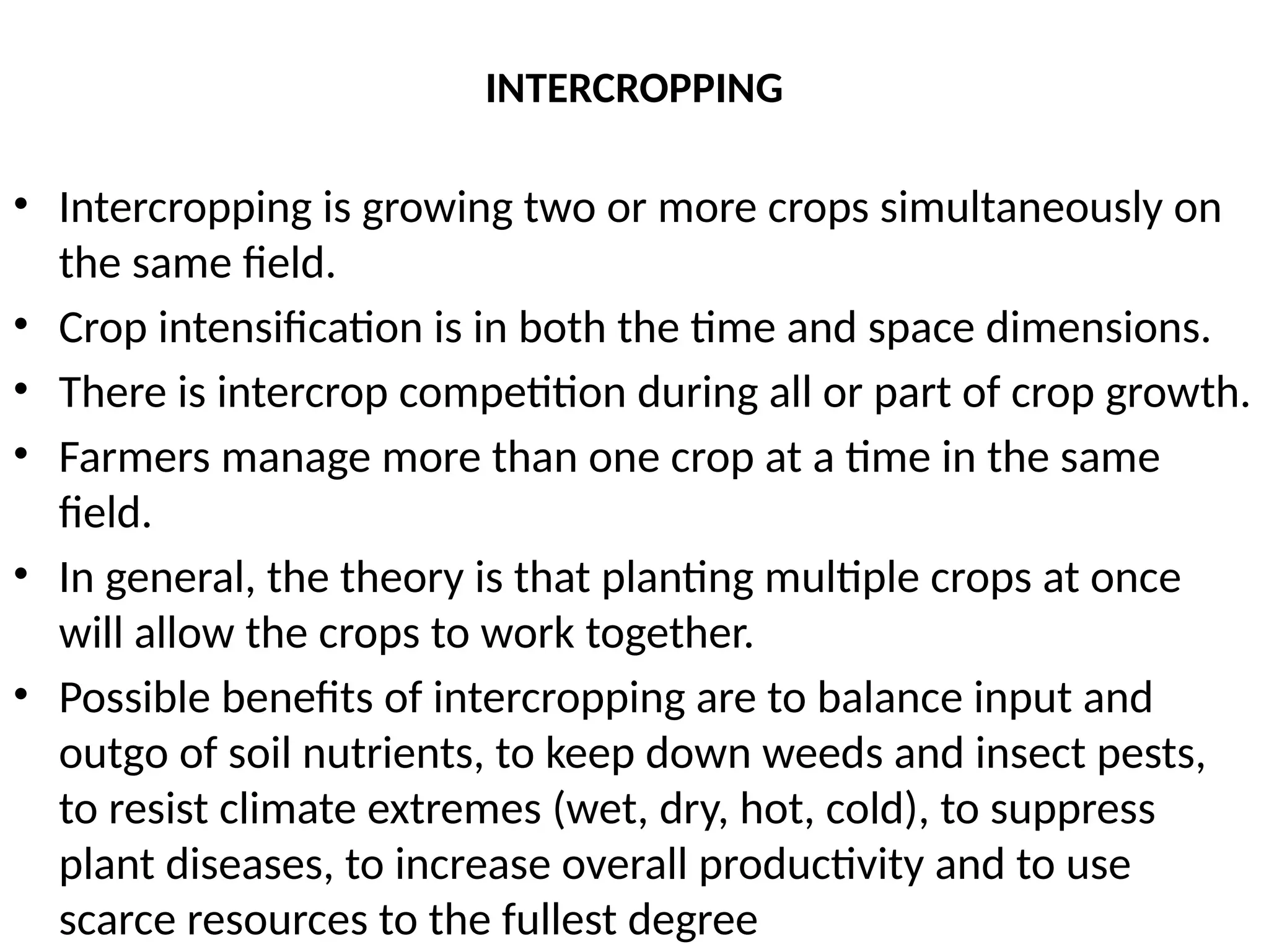 INTERCROPPING
• Intercropping is growing two or more crops simultaneously on
the same field.
• Crop intensification is in both the time and space dimensions.
• There is intercrop competition during all or part of crop growth.
• Farmers manage more than one crop at a time in the same
field.
• In general, the theory is that planting multiple crops at once
will allow the crops to work together.
• Possible benefits of intercropping are to balance input and
outgo of soil nutrients, to keep down weeds and insect pests,
to resist climate extremes (wet, dry, hot, cold), to suppress
plant diseases, to increase overall productivity and to use
scarce resources to the fullest degree
 