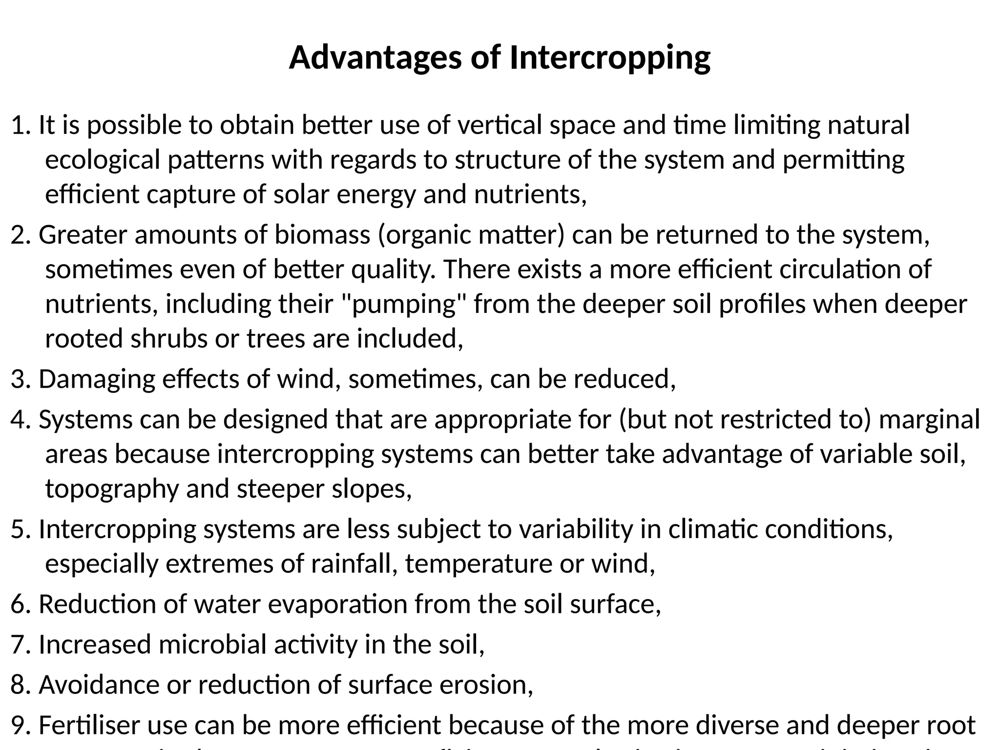 Advantages of Intercropping
1. It is possible to obtain better use of vertical space and time limiting natural
ecological patterns with regards to structure of the system and permitting
efficient capture of solar energy and nutrients,
2. Greater amounts of biomass (organic matter) can be returned to the system,
sometimes even of better quality. There exists a more efficient circulation of
nutrients, including their "pumping" from the deeper soil profiles when deeper
rooted shrubs or trees are included,
3. Damaging effects of wind, sometimes, can be reduced,
4. Systems can be designed that are appropriate for (but not restricted to) marginal
areas because intercropping systems can better take advantage of variable soil,
topography and steeper slopes,
5. Intercropping systems are less subject to variability in climatic conditions,
especially extremes of rainfall, temperature or wind,
6. Reduction of water evaporation from the soil surface,
7. Increased microbial activity in the soil,
8. Avoidance or reduction of surface erosion,
9. Fertiliser use can be more efficient because of the more diverse and deeper root
 