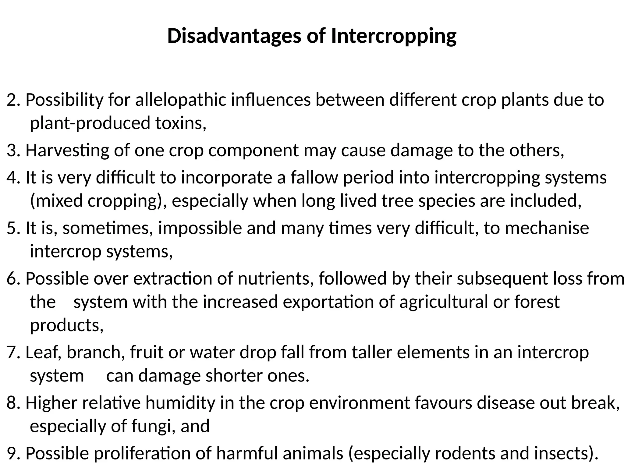 Disadvantages of Intercropping
2. Possibility for allelopathic influences between different crop plants due to
plant-produced toxins,
3. Harvesting of one crop component may cause damage to the others,
4. It is very difficult to incorporate a fallow period into intercropping systems
(mixed cropping), especially when long lived tree species are included,
5. It is, sometimes, impossible and many times very difficult, to mechanise
intercrop systems,
6. Possible over extraction of nutrients, followed by their subsequent loss from
the system with the increased exportation of agricultural or forest
products,
7. Leaf, branch, fruit or water drop fall from taller elements in an intercrop
system can damage shorter ones.
8. Higher relative humidity in the crop environment favours disease out break,
especially of fungi, and
9. Possible proliferation of harmful animals (especially rodents and insects).
 