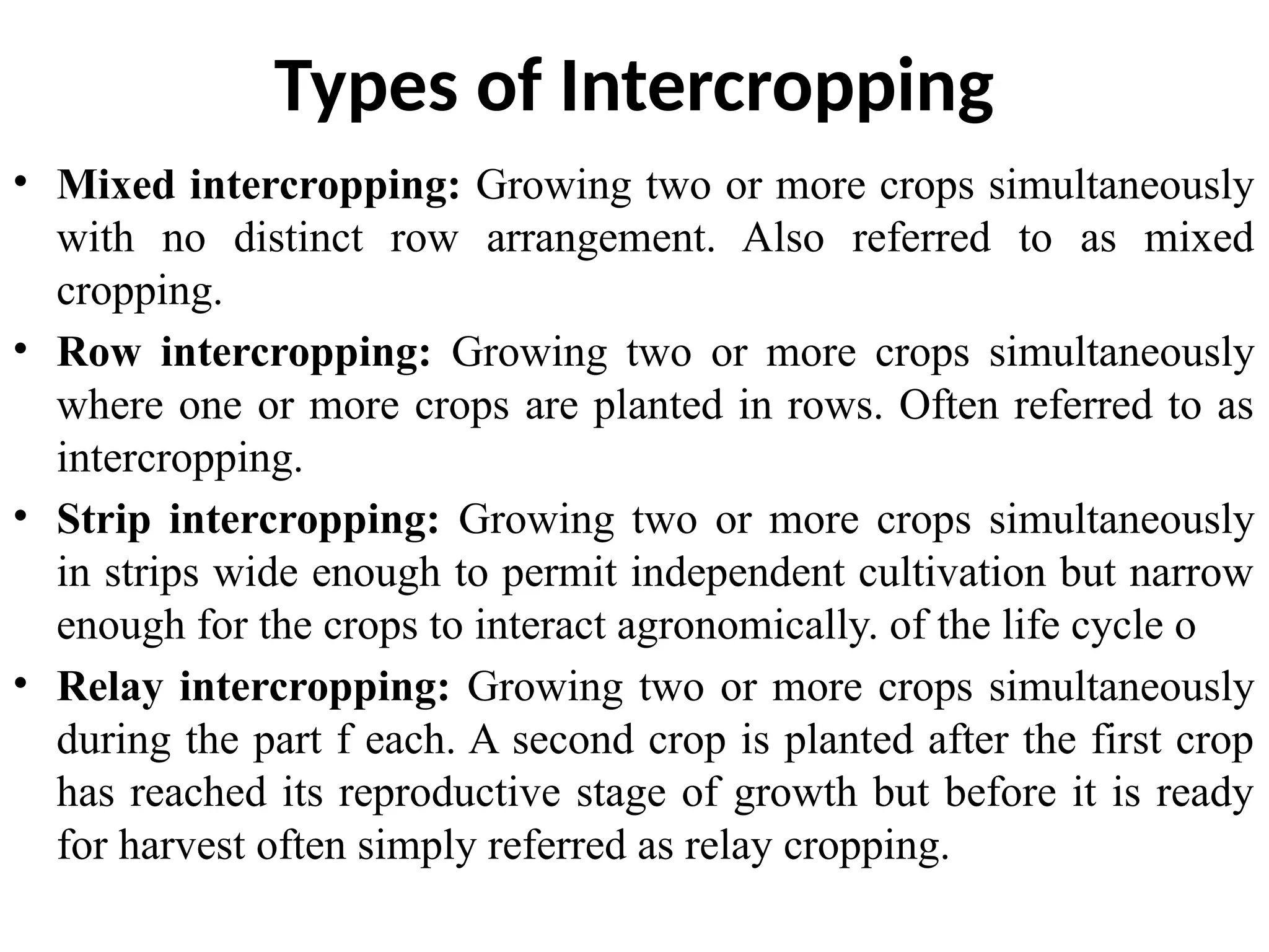 Types of Intercropping
• Mixed intercropping: Growing two or more crops simultaneously
with no distinct row arrangement. Also referred to as mixed
cropping.
• Row intercropping: Growing two or more crops simultaneously
where one or more crops are planted in rows. Often referred to as
intercropping.
• Strip intercropping: Growing two or more crops simultaneously
in strips wide enough to permit independent cultivation but narrow
enough for the crops to interact agronomically. of the life cycle o
• Relay intercropping: Growing two or more crops simultaneously
during the part f each. A second crop is planted after the first crop
has reached its reproductive stage of growth but before it is ready
for harvest often simply referred as relay cropping.
 
