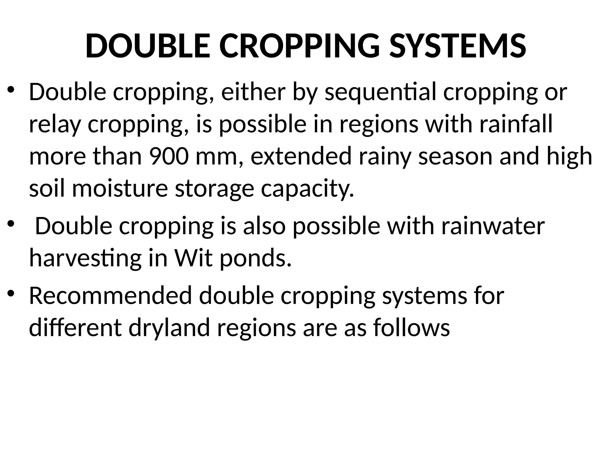 DOUBLE CROPPING SYSTEMS
• Double cropping, either by sequential cropping or
relay cropping, is possible in regions with rainfall
more than 900 mm, extended rainy season and high
soil moisture storage capacity.
• Double cropping is also possible with rainwater
harvesting in Wit ponds.
• Recommended double cropping systems for
different dryland regions are as follows
 