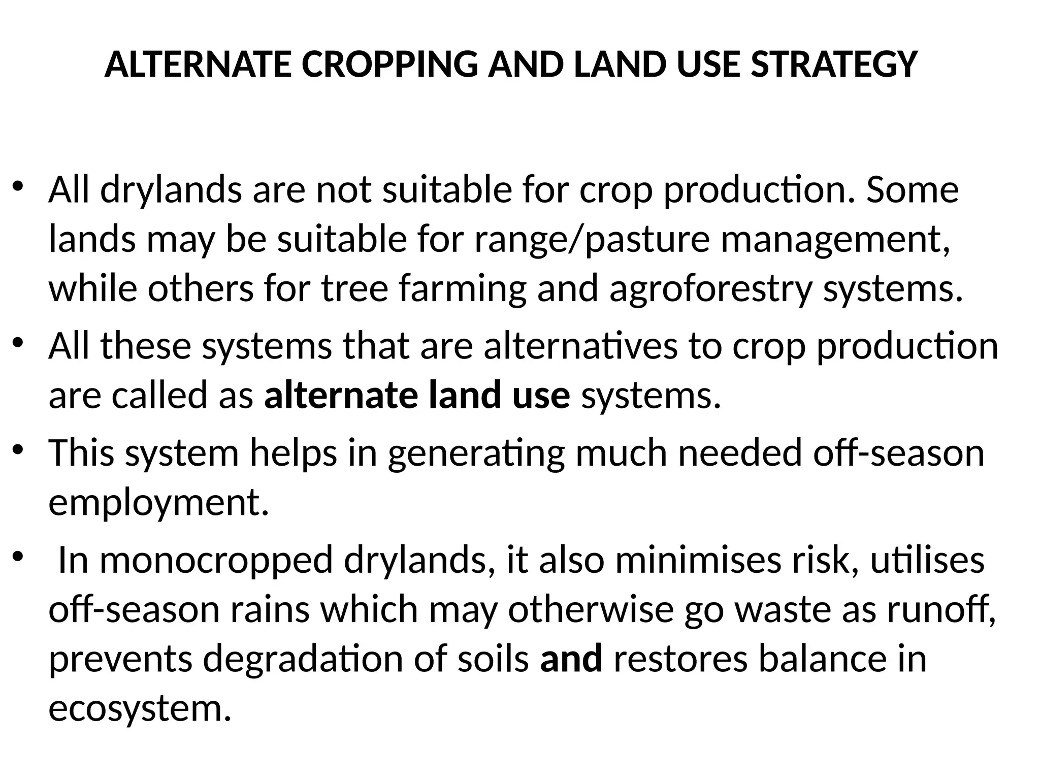 ALTERNATE CROPPING AND LAND USE STRATEGY
• All drylands are not suitable for crop production. Some
lands may be suitable for range/pasture management,
while others for tree farming and agroforestry systems.
• All these systems that are alternatives to crop production
are called as alternate land use systems.
• This system helps in generating much needed off-season
employment.
• In monocropped drylands, it also minimises risk, utilises
off-season rains which may otherwise go waste as runoff,
prevents degradation of soils and restores balance in
ecosystem.
 