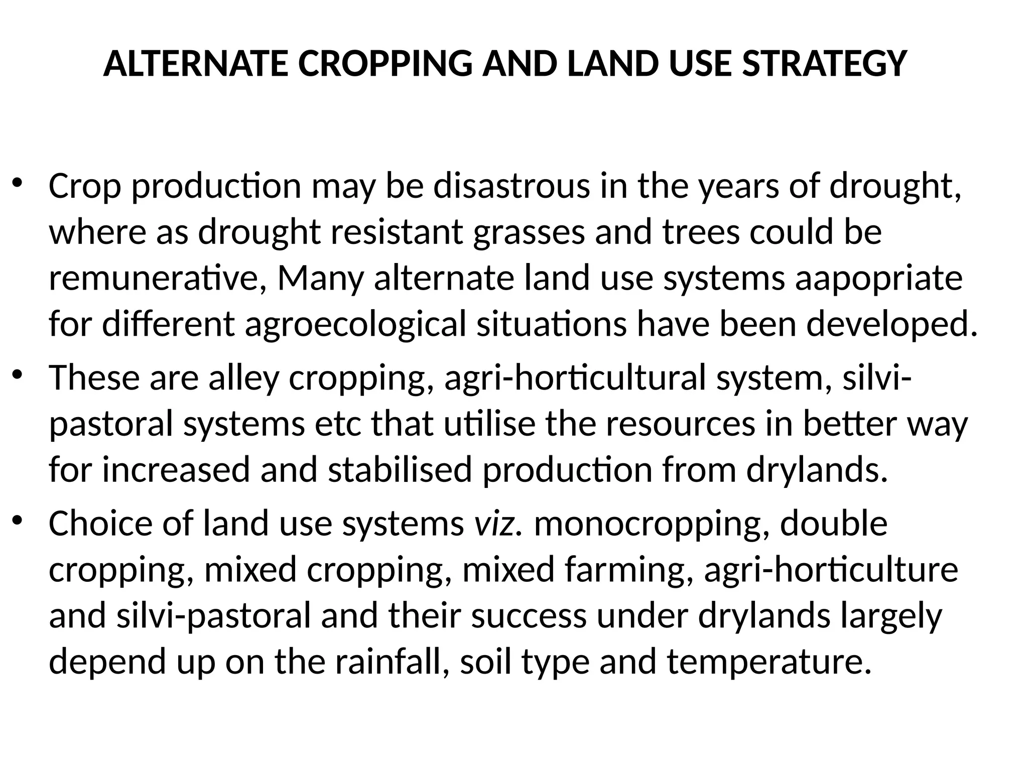 ALTERNATE CROPPING AND LAND USE STRATEGY
• Crop production may be disastrous in the years of drought,
where as drought resistant grasses and trees could be
remunerative, Many alternate land use systems aapopriate
for different agroecological situations have been developed.
• These are alley cropping, agri-horticultural system, silvi-
pastoral systems etc that utilise the resources in better way
for increased and stabilised production from drylands.
• Choice of land use systems viz. monocropping, double
cropping, mixed cropping, mixed farming, agri-horticulture
and silvi-pastoral and their success under drylands largely
depend up on the rainfall, soil type and temperature.
 