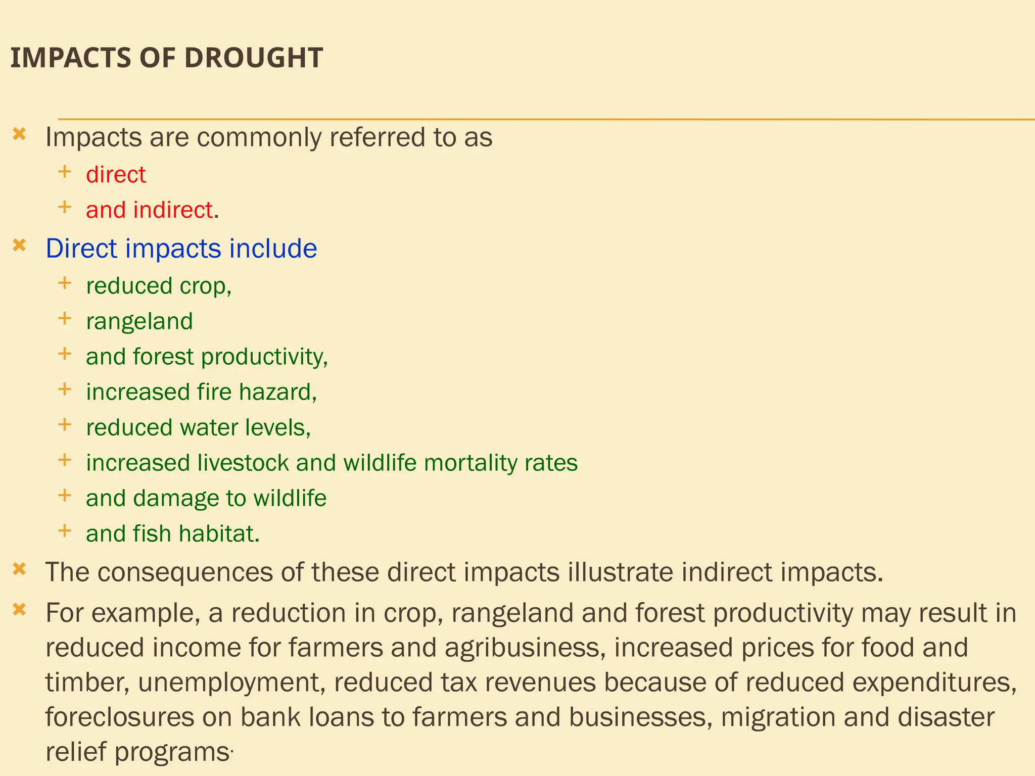 IMPACTS OF DROUGHT
 Impacts are commonly referred to as
 direct
 and indirect.
 Direct impacts include
 reduced crop,
 rangeland
 and forest productivity,
 increased fire hazard,
 reduced water levels,
 increased livestock and wildlife mortality rates
 and damage to wildlife
 and fish habitat.
 The consequences of these direct impacts illustrate indirect impacts.
 For example, a reduction in crop, rangeland and forest productivity may result in
reduced income for farmers and agribusiness, increased prices for food and
timber, unemployment, reduced tax revenues because of reduced expenditures,
foreclosures on bank loans to farmers and businesses, migration and disaster
relief programs.
 