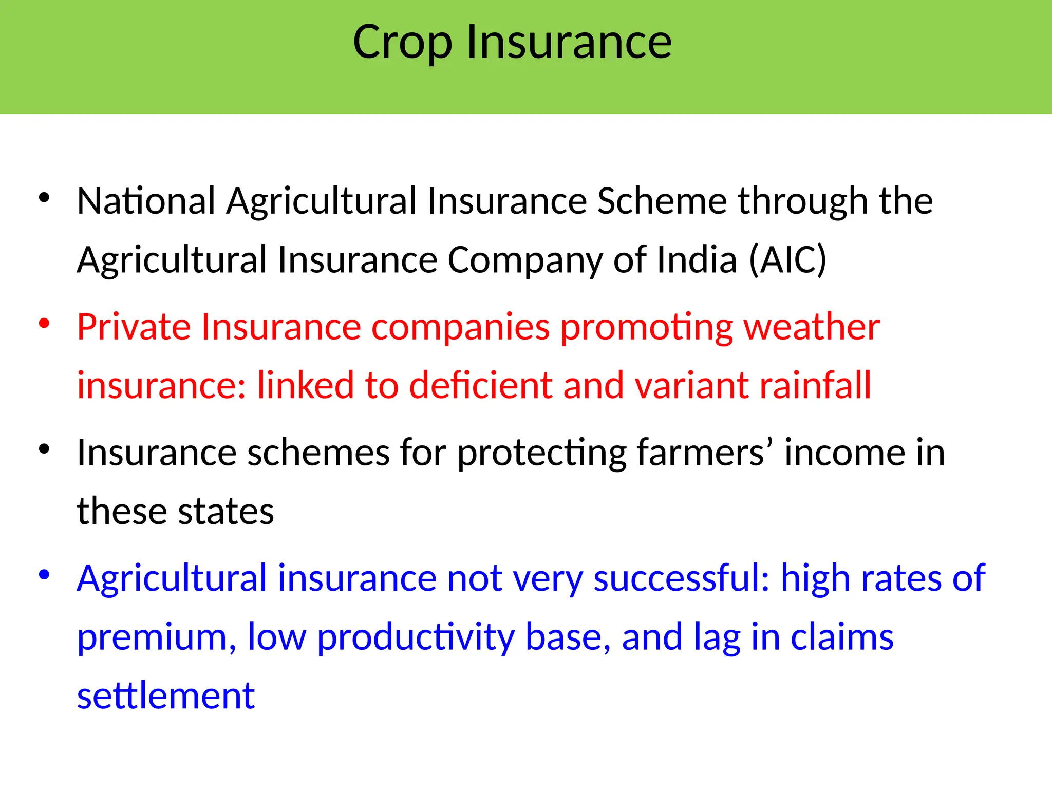 Crop Insurance
• National Agricultural Insurance Scheme through the
Agricultural Insurance Company of India (AIC)
• Private Insurance companies promoting weather
insurance: linked to deficient and variant rainfall
• Insurance schemes for protecting farmers’ income in
these states
• Agricultural insurance not very successful: high rates of
premium, low productivity base, and lag in claims
settlement
 