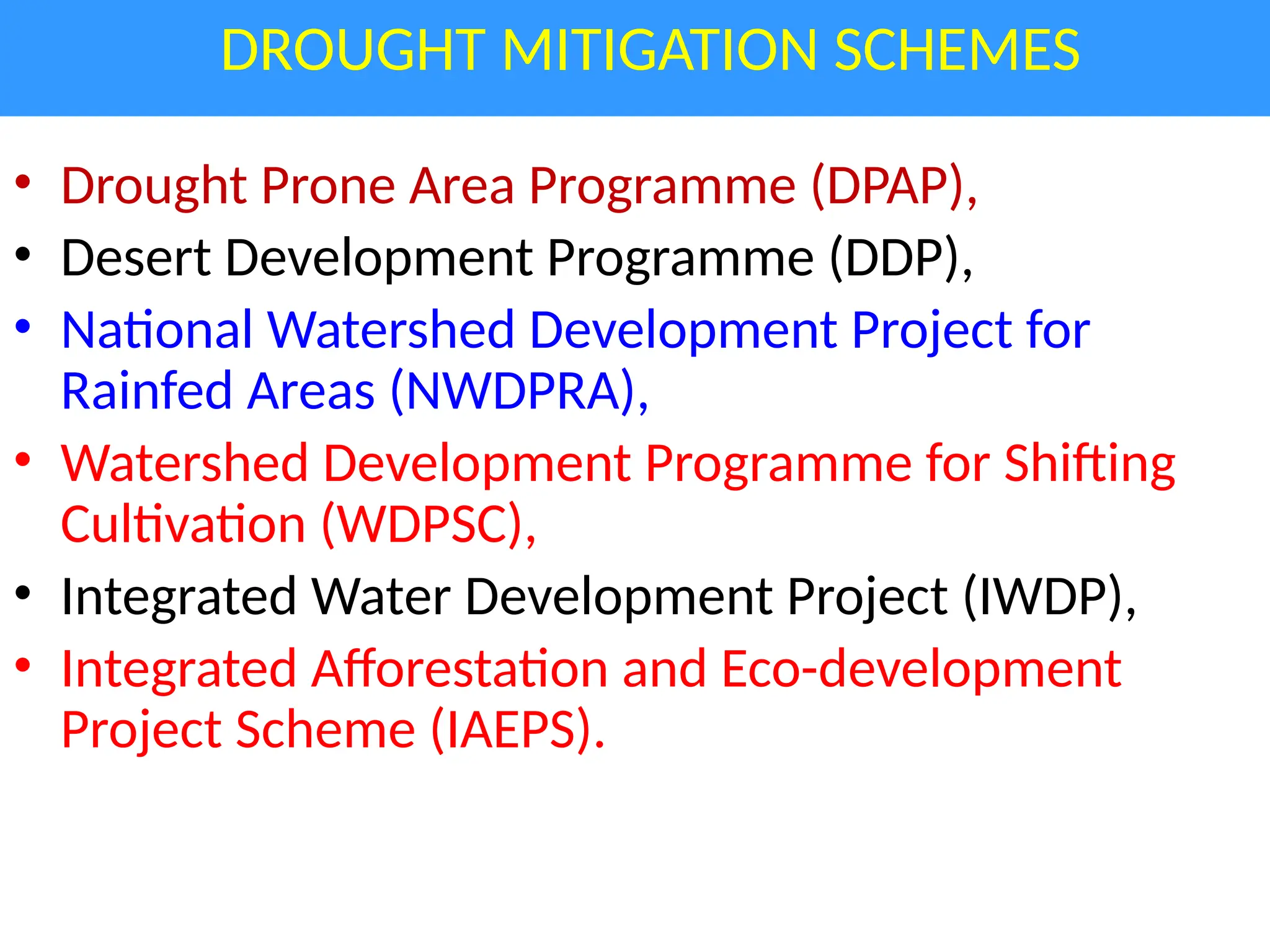 DROUGHT MITIGATION SCHEMES
• Drought Prone Area Programme (DPAP),
• Desert Development Programme (DDP),
• National Watershed Development Project for
Rainfed Areas (NWDPRA),
• Watershed Development Programme for Shifting
Cultivation (WDPSC),
• Integrated Water Development Project (IWDP),
• Integrated Afforestation and Eco-development
Project Scheme (IAEPS).
 