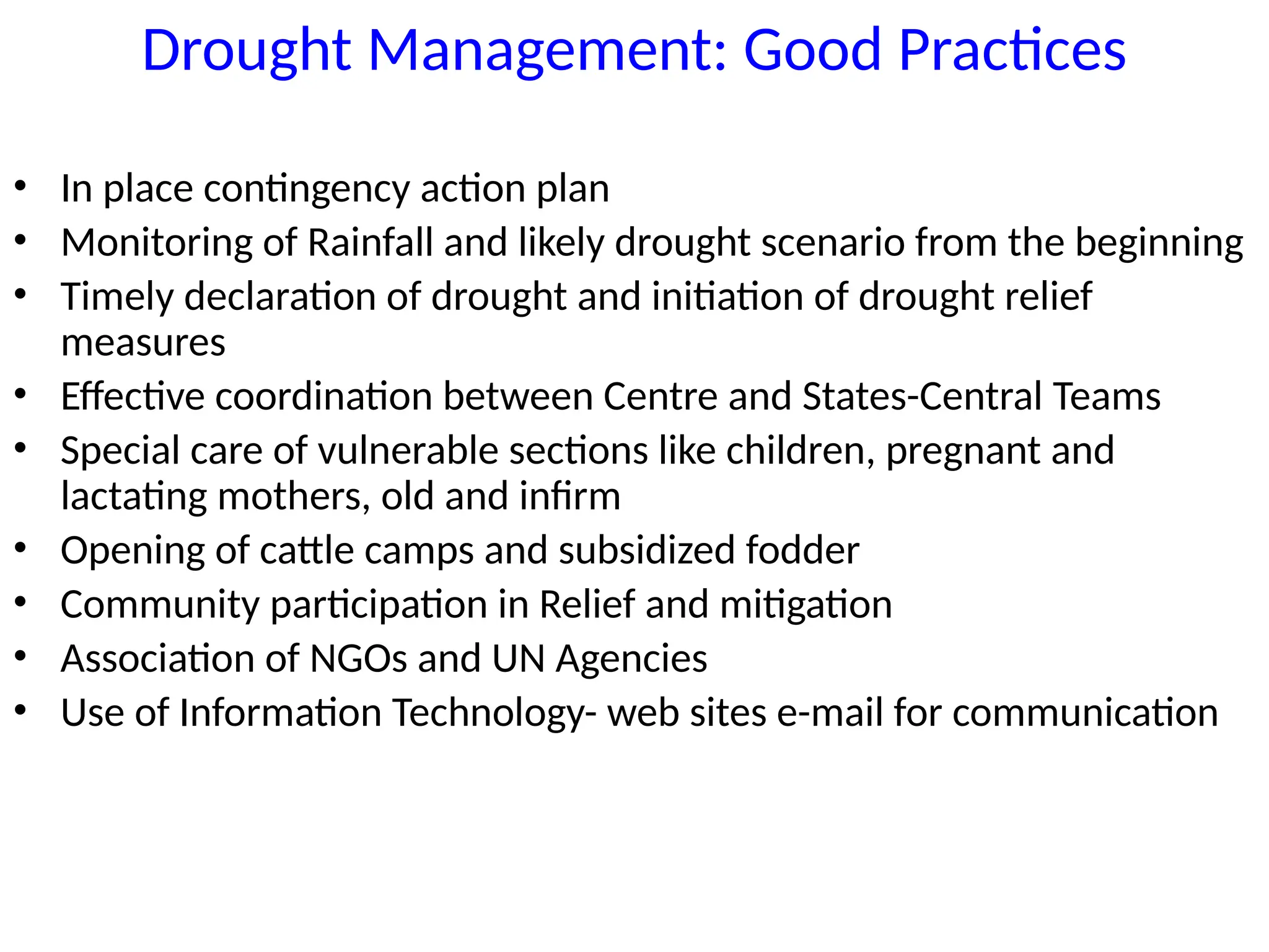 Drought Management: Good Practices
• In place contingency action plan
• Monitoring of Rainfall and likely drought scenario from the beginning
• Timely declaration of drought and initiation of drought relief
measures
• Effective coordination between Centre and States-Central Teams
• Special care of vulnerable sections like children, pregnant and
lactating mothers, old and infirm
• Opening of cattle camps and subsidized fodder
• Community participation in Relief and mitigation
• Association of NGOs and UN Agencies
• Use of Information Technology- web sites e-mail for communication
 